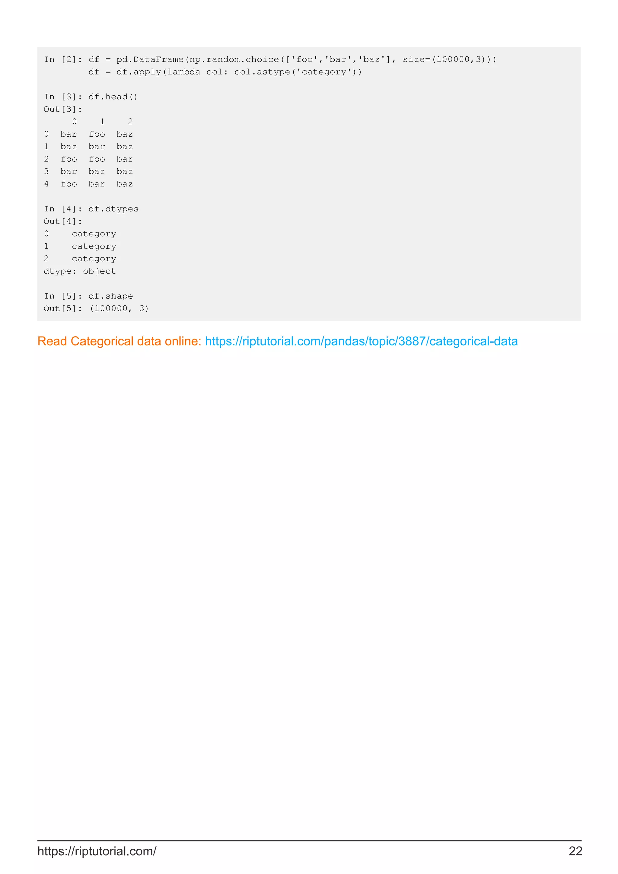 In [2]: df = pd.DataFrame(np.random.choice(['foo','bar','baz'], size=(100000,3)))
df = df.apply(lambda col: col.astype('category'))
In [3]: df.head()
Out[3]:
0 1 2
0 bar foo baz
1 baz bar baz
2 foo foo bar
3 bar baz baz
4 foo bar baz
In [4]: df.dtypes
Out[4]:
0 category
1 category
2 category
dtype: object
In [5]: df.shape
Out[5]: (100000, 3)
Read Categorical data online: https://riptutorial.com/pandas/topic/3887/categorical-data
https://riptutorial.com/ 22
 