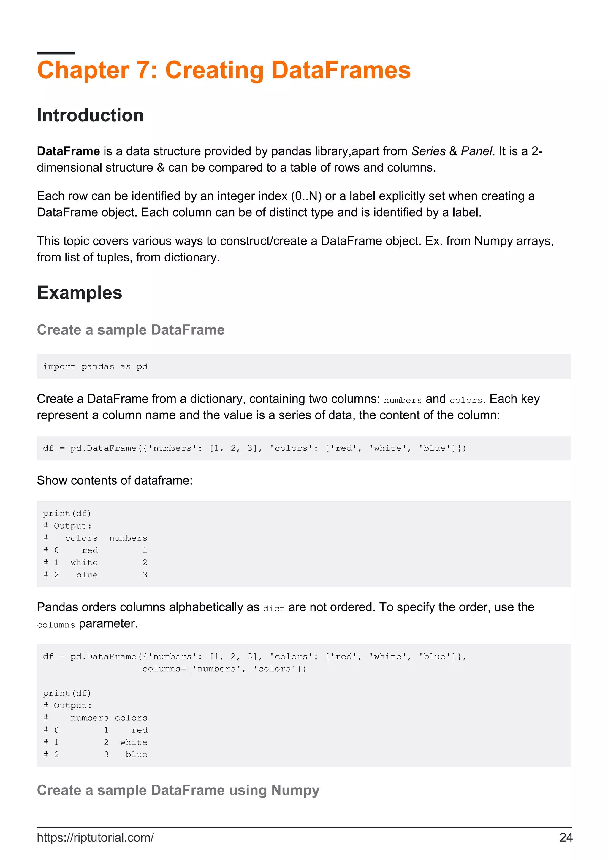 Chapter 7: Creating DataFrames
Introduction
DataFrame is a data structure provided by pandas library,apart from Series & Panel. It is a 2-
dimensional structure & can be compared to a table of rows and columns.
Each row can be identified by an integer index (0..N) or a label explicitly set when creating a
DataFrame object. Each column can be of distinct type and is identified by a label.
This topic covers various ways to construct/create a DataFrame object. Ex. from Numpy arrays,
from list of tuples, from dictionary.
Examples
Create a sample DataFrame
import pandas as pd
Create a DataFrame from a dictionary, containing two columns: numbers and colors. Each key
represent a column name and the value is a series of data, the content of the column:
df = pd.DataFrame({'numbers': [1, 2, 3], 'colors': ['red', 'white', 'blue']})
Show contents of dataframe:
print(df)
# Output:
# colors numbers
# 0 red 1
# 1 white 2
# 2 blue 3
Pandas orders columns alphabetically as dict are not ordered. To specify the order, use the
columns parameter.
df = pd.DataFrame({'numbers': [1, 2, 3], 'colors': ['red', 'white', 'blue']},
columns=['numbers', 'colors'])
print(df)
# Output:
# numbers colors
# 0 1 red
# 1 2 white
# 2 3 blue
Create a sample DataFrame using Numpy
https://riptutorial.com/ 24
 