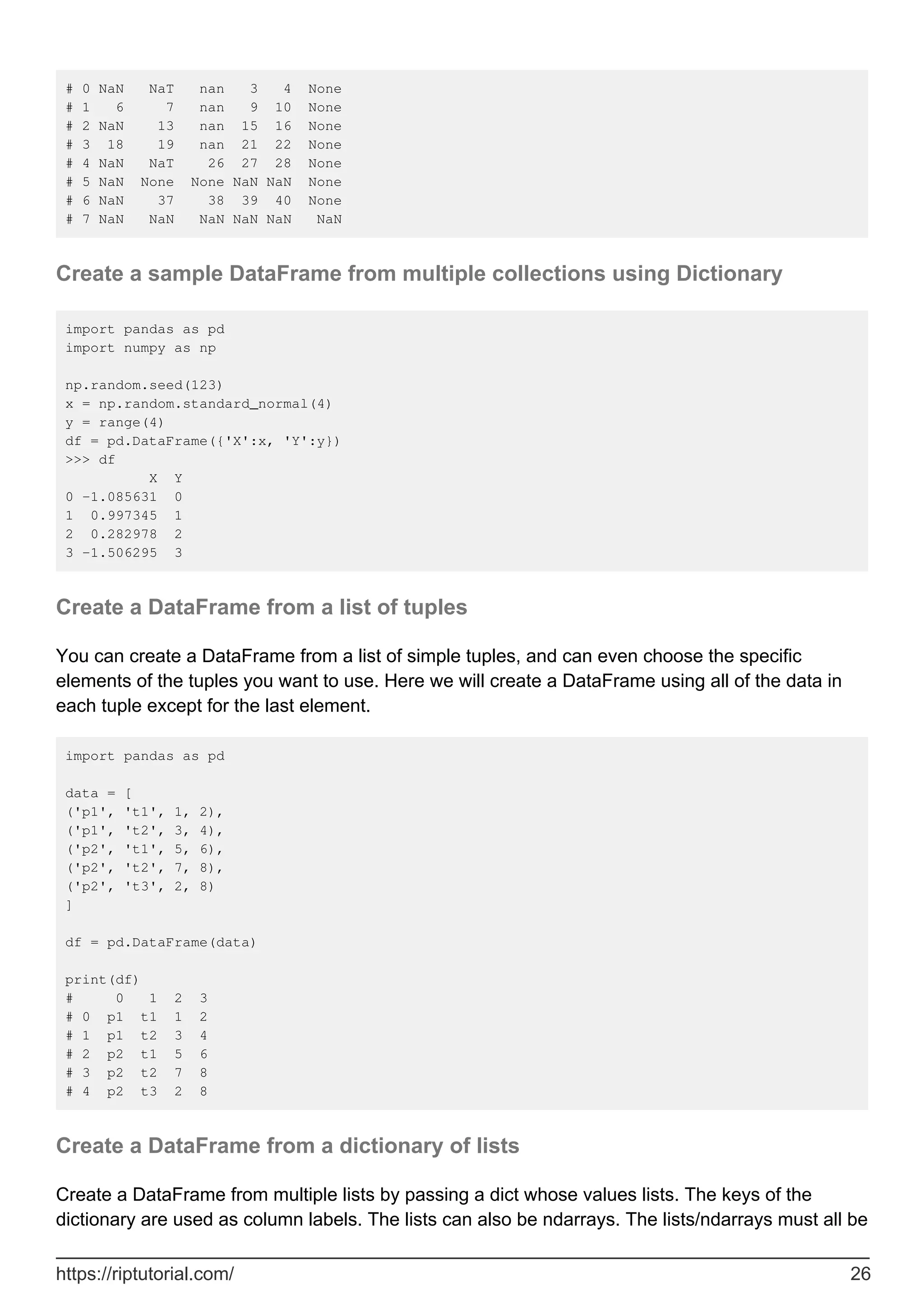 # 0 NaN NaT nan 3 4 None
# 1 6 7 nan 9 10 None
# 2 NaN 13 nan 15 16 None
# 3 18 19 nan 21 22 None
# 4 NaN NaT 26 27 28 None
# 5 NaN None None NaN NaN None
# 6 NaN 37 38 39 40 None
# 7 NaN NaN NaN NaN NaN NaN
Create a sample DataFrame from multiple collections using Dictionary
import pandas as pd
import numpy as np
np.random.seed(123)
x = np.random.standard_normal(4)
y = range(4)
df = pd.DataFrame({'X':x, 'Y':y})
>>> df
X Y
0 -1.085631 0
1 0.997345 1
2 0.282978 2
3 -1.506295 3
Create a DataFrame from a list of tuples
You can create a DataFrame from a list of simple tuples, and can even choose the specific
elements of the tuples you want to use. Here we will create a DataFrame using all of the data in
each tuple except for the last element.
import pandas as pd
data = [
('p1', 't1', 1, 2),
('p1', 't2', 3, 4),
('p2', 't1', 5, 6),
('p2', 't2', 7, 8),
('p2', 't3', 2, 8)
]
df = pd.DataFrame(data)
print(df)
# 0 1 2 3
# 0 p1 t1 1 2
# 1 p1 t2 3 4
# 2 p2 t1 5 6
# 3 p2 t2 7 8
# 4 p2 t3 2 8
Create a DataFrame from a dictionary of lists
Create a DataFrame from multiple lists by passing a dict whose values lists. The keys of the
dictionary are used as column labels. The lists can also be ndarrays. The lists/ndarrays must all be
https://riptutorial.com/ 26
 