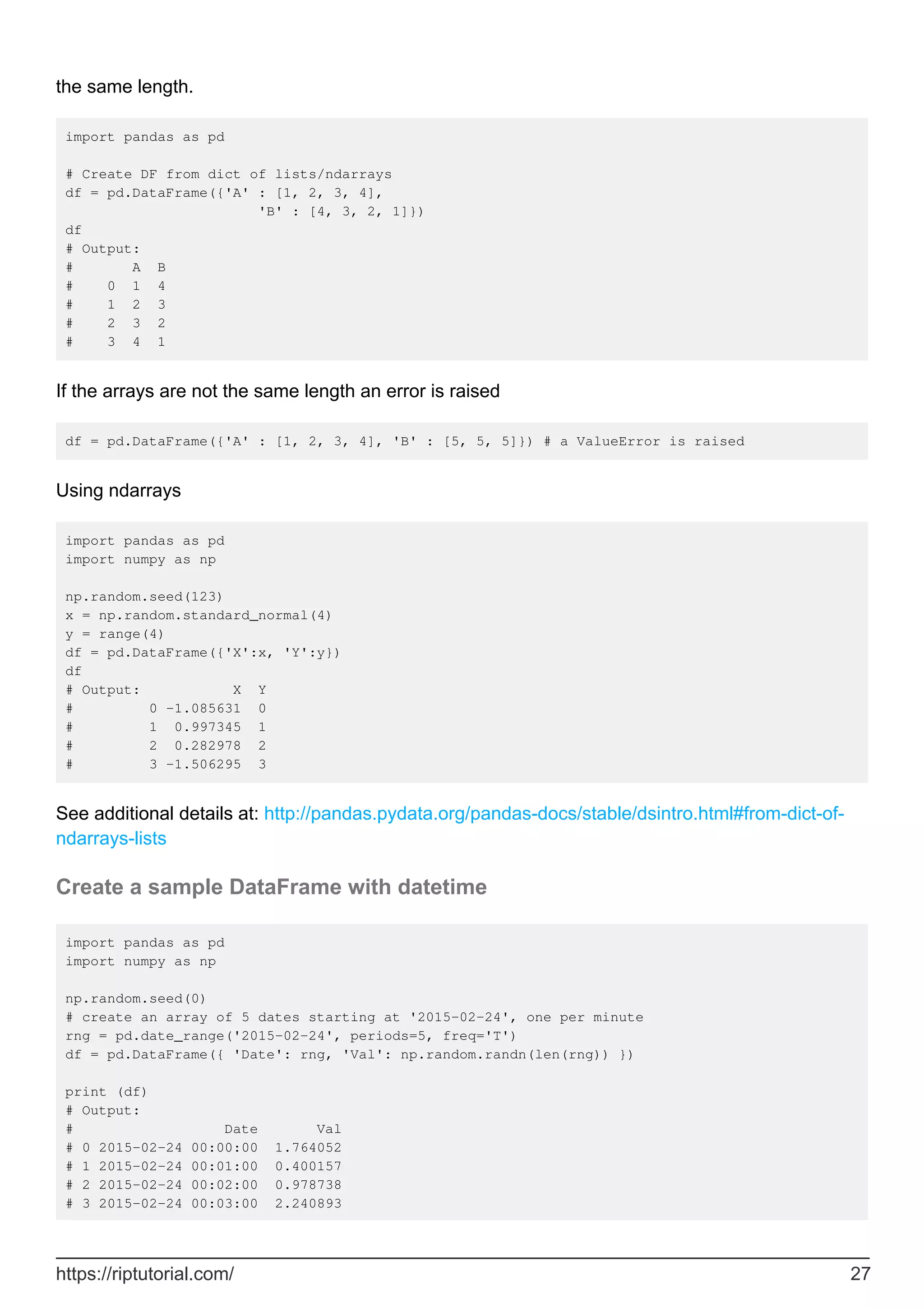 the same length.
import pandas as pd
# Create DF from dict of lists/ndarrays
df = pd.DataFrame({'A' : [1, 2, 3, 4],
'B' : [4, 3, 2, 1]})
df
# Output:
# A B
# 0 1 4
# 1 2 3
# 2 3 2
# 3 4 1
If the arrays are not the same length an error is raised
df = pd.DataFrame({'A' : [1, 2, 3, 4], 'B' : [5, 5, 5]}) # a ValueError is raised
Using ndarrays
import pandas as pd
import numpy as np
np.random.seed(123)
x = np.random.standard_normal(4)
y = range(4)
df = pd.DataFrame({'X':x, 'Y':y})
df
# Output: X Y
# 0 -1.085631 0
# 1 0.997345 1
# 2 0.282978 2
# 3 -1.506295 3
See additional details at: http://pandas.pydata.org/pandas-docs/stable/dsintro.html#from-dict-of-
ndarrays-lists
Create a sample DataFrame with datetime
import pandas as pd
import numpy as np
np.random.seed(0)
# create an array of 5 dates starting at '2015-02-24', one per minute
rng = pd.date_range('2015-02-24', periods=5, freq='T')
df = pd.DataFrame({ 'Date': rng, 'Val': np.random.randn(len(rng)) })
print (df)
# Output:
# Date Val
# 0 2015-02-24 00:00:00 1.764052
# 1 2015-02-24 00:01:00 0.400157
# 2 2015-02-24 00:02:00 0.978738
# 3 2015-02-24 00:03:00 2.240893
https://riptutorial.com/ 27
 