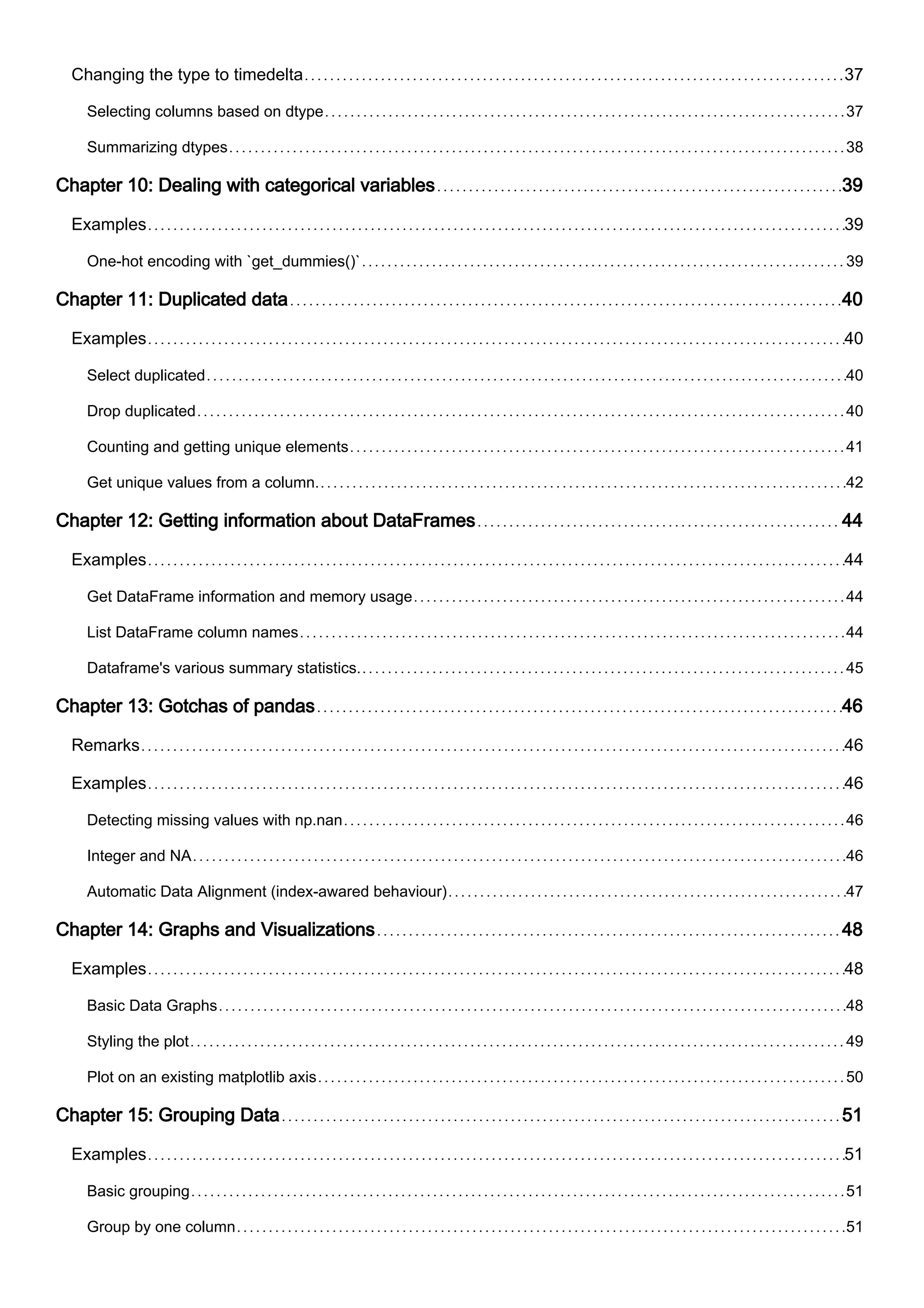 Changing the type to timedelta 37
Selecting columns based on dtype 37
Summarizing dtypes 38
Chapter 10: Dealing with categorical variables 39
Examples 39
One-hot encoding with `get_dummies()` 39
Chapter 11: Duplicated data 40
Examples 40
Select duplicated 40
Drop duplicated 40
Counting and getting unique elements 41
Get unique values from a column. 42
Chapter 12: Getting information about DataFrames 44
Examples 44
Get DataFrame information and memory usage 44
List DataFrame column names 44
Dataframe's various summary statistics. 45
Chapter 13: Gotchas of pandas 46
Remarks 46
Examples 46
Detecting missing values with np.nan 46
Integer and NA 46
Automatic Data Alignment (index-awared behaviour) 47
Chapter 14: Graphs and Visualizations 48
Examples 48
Basic Data Graphs 48
Styling the plot 49
Plot on an existing matplotlib axis 50
Chapter 15: Grouping Data 51
Examples 51
Basic grouping 51
Group by one column 51
 