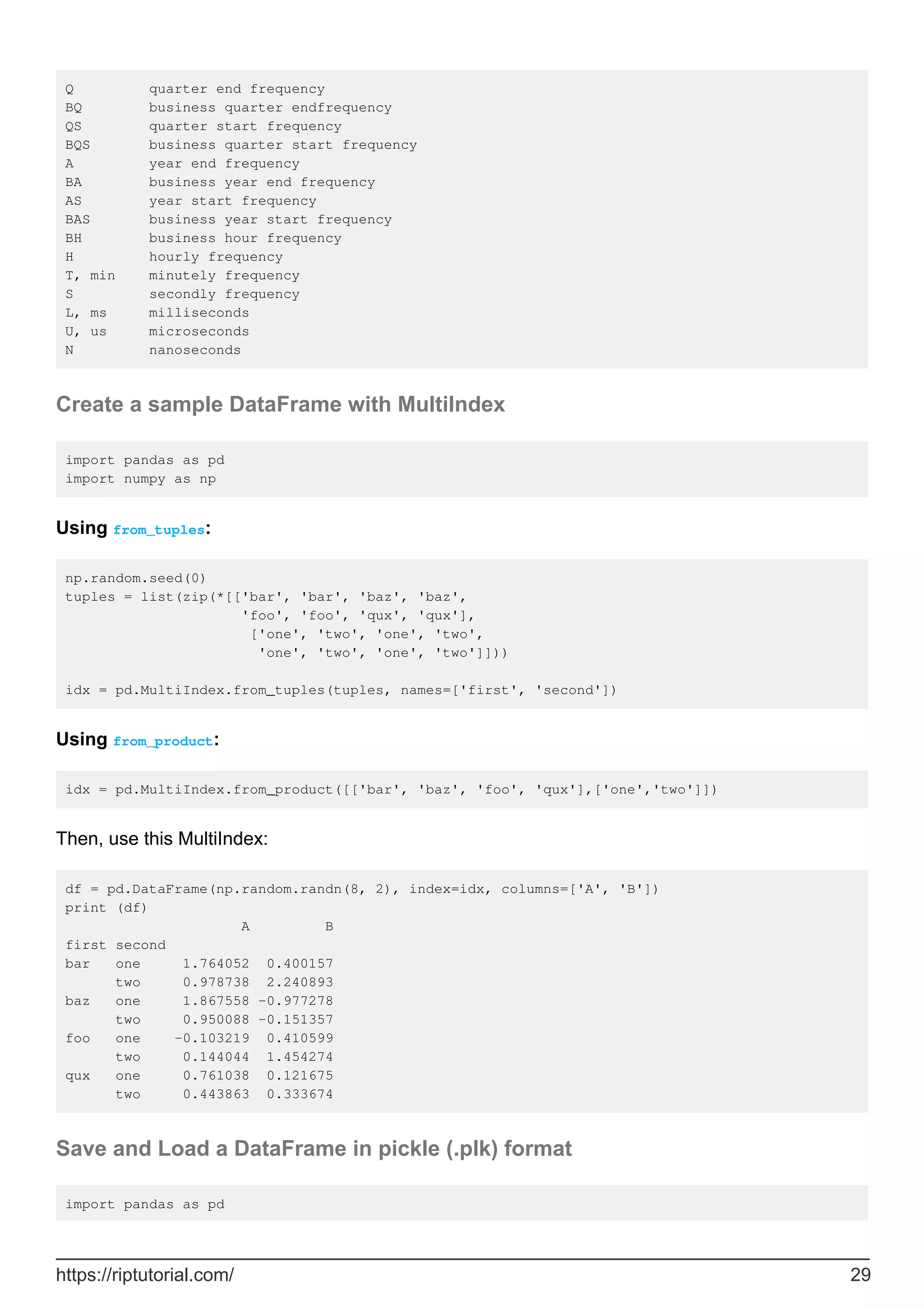 Q quarter end frequency
BQ business quarter endfrequency
QS quarter start frequency
BQS business quarter start frequency
A year end frequency
BA business year end frequency
AS year start frequency
BAS business year start frequency
BH business hour frequency
H hourly frequency
T, min minutely frequency
S secondly frequency
L, ms milliseconds
U, us microseconds
N nanoseconds
Create a sample DataFrame with MultiIndex
import pandas as pd
import numpy as np
Using from_tuples:
np.random.seed(0)
tuples = list(zip(*[['bar', 'bar', 'baz', 'baz',
'foo', 'foo', 'qux', 'qux'],
['one', 'two', 'one', 'two',
'one', 'two', 'one', 'two']]))
idx = pd.MultiIndex.from_tuples(tuples, names=['first', 'second'])
Using from_product:
idx = pd.MultiIndex.from_product([['bar', 'baz', 'foo', 'qux'],['one','two']])
Then, use this MultiIndex:
df = pd.DataFrame(np.random.randn(8, 2), index=idx, columns=['A', 'B'])
print (df)
A B
first second
bar one 1.764052 0.400157
two 0.978738 2.240893
baz one 1.867558 -0.977278
two 0.950088 -0.151357
foo one -0.103219 0.410599
two 0.144044 1.454274
qux one 0.761038 0.121675
two 0.443863 0.333674
Save and Load a DataFrame in pickle (.plk) format
import pandas as pd
https://riptutorial.com/ 29
 
