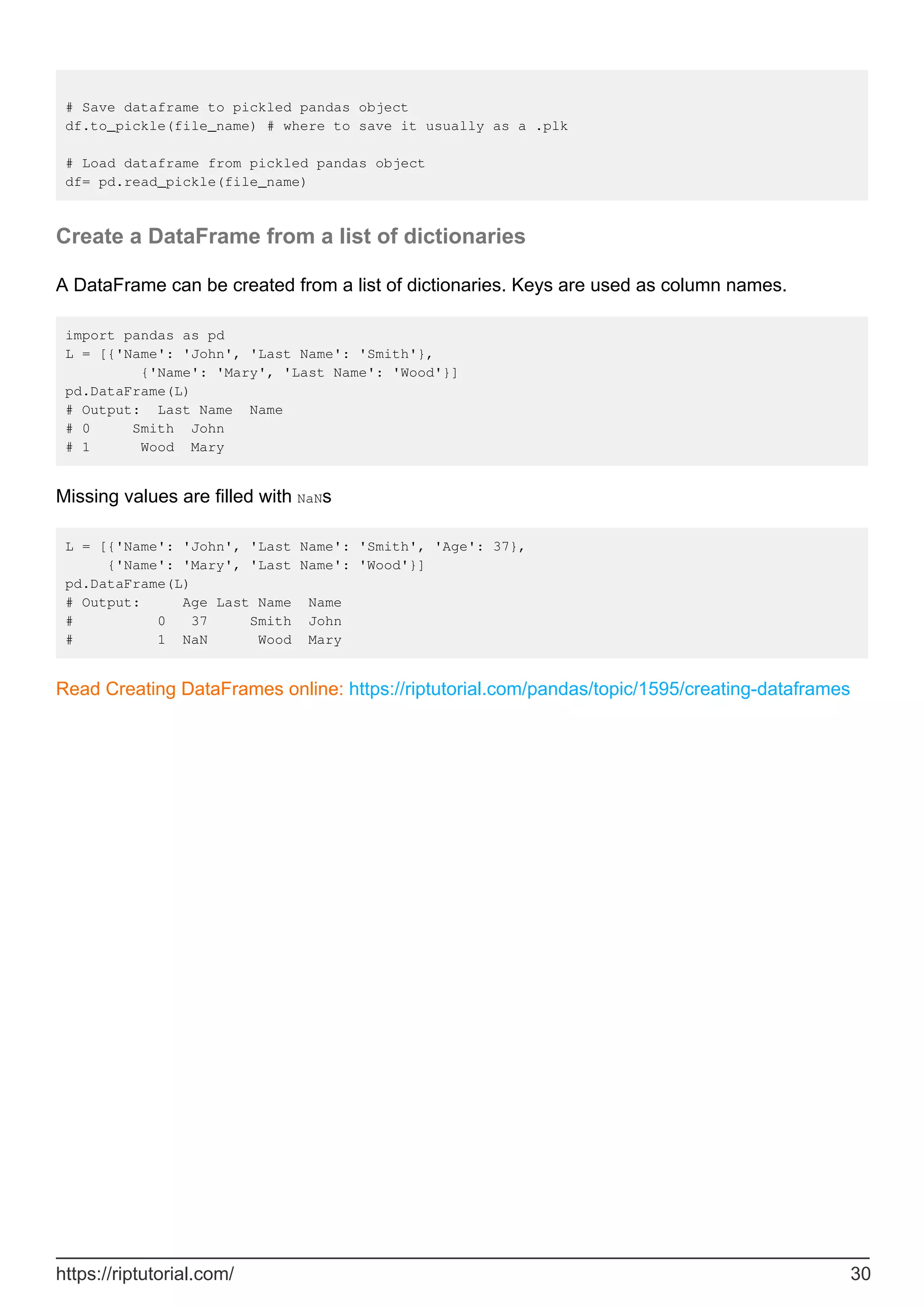 # Save dataframe to pickled pandas object
df.to_pickle(file_name) # where to save it usually as a .plk
# Load dataframe from pickled pandas object
df= pd.read_pickle(file_name)
Create a DataFrame from a list of dictionaries
A DataFrame can be created from a list of dictionaries. Keys are used as column names.
import pandas as pd
L = [{'Name': 'John', 'Last Name': 'Smith'},
{'Name': 'Mary', 'Last Name': 'Wood'}]
pd.DataFrame(L)
# Output: Last Name Name
# 0 Smith John
# 1 Wood Mary
Missing values are filled with NaNs
L = [{'Name': 'John', 'Last Name': 'Smith', 'Age': 37},
{'Name': 'Mary', 'Last Name': 'Wood'}]
pd.DataFrame(L)
# Output: Age Last Name Name
# 0 37 Smith John
# 1 NaN Wood Mary
Read Creating DataFrames online: https://riptutorial.com/pandas/topic/1595/creating-dataframes
https://riptutorial.com/ 30
 