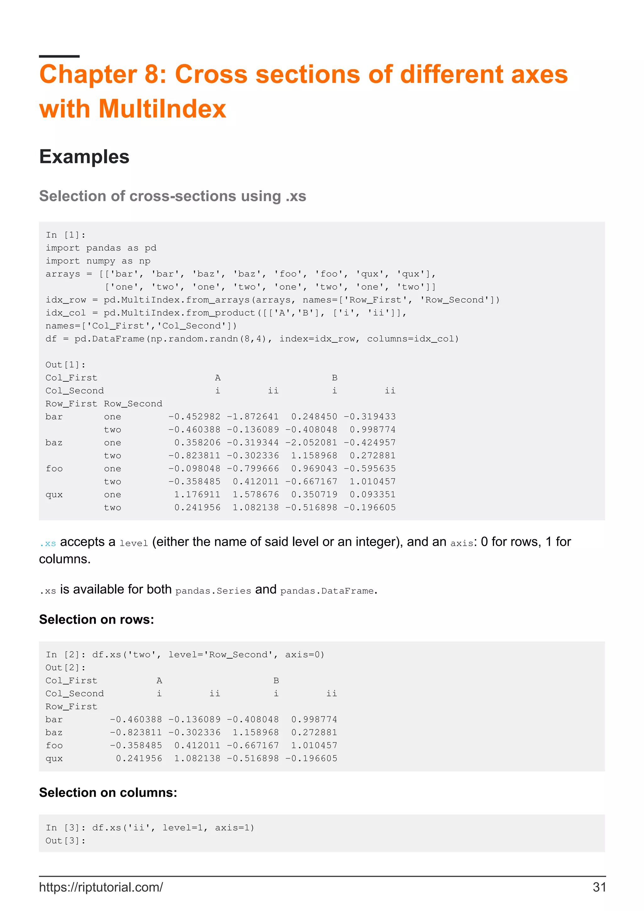 Chapter 8: Cross sections of different axes
with MultiIndex
Examples
Selection of cross-sections using .xs
In [1]:
import pandas as pd
import numpy as np
arrays = [['bar', 'bar', 'baz', 'baz', 'foo', 'foo', 'qux', 'qux'],
['one', 'two', 'one', 'two', 'one', 'two', 'one', 'two']]
idx_row = pd.MultiIndex.from_arrays(arrays, names=['Row_First', 'Row_Second'])
idx_col = pd.MultiIndex.from_product([['A','B'], ['i', 'ii']],
names=['Col_First','Col_Second'])
df = pd.DataFrame(np.random.randn(8,4), index=idx_row, columns=idx_col)
Out[1]:
Col_First A B
Col_Second i ii i ii
Row_First Row_Second
bar one -0.452982 -1.872641 0.248450 -0.319433
two -0.460388 -0.136089 -0.408048 0.998774
baz one 0.358206 -0.319344 -2.052081 -0.424957
two -0.823811 -0.302336 1.158968 0.272881
foo one -0.098048 -0.799666 0.969043 -0.595635
two -0.358485 0.412011 -0.667167 1.010457
qux one 1.176911 1.578676 0.350719 0.093351
two 0.241956 1.082138 -0.516898 -0.196605
.xs accepts a level (either the name of said level or an integer), and an axis: 0 for rows, 1 for
columns.
.xs is available for both pandas.Series and pandas.DataFrame.
Selection on rows:
In [2]: df.xs('two', level='Row_Second', axis=0)
Out[2]:
Col_First A B
Col_Second i ii i ii
Row_First
bar -0.460388 -0.136089 -0.408048 0.998774
baz -0.823811 -0.302336 1.158968 0.272881
foo -0.358485 0.412011 -0.667167 1.010457
qux 0.241956 1.082138 -0.516898 -0.196605
Selection on columns:
In [3]: df.xs('ii', level=1, axis=1)
Out[3]:
https://riptutorial.com/ 31
 