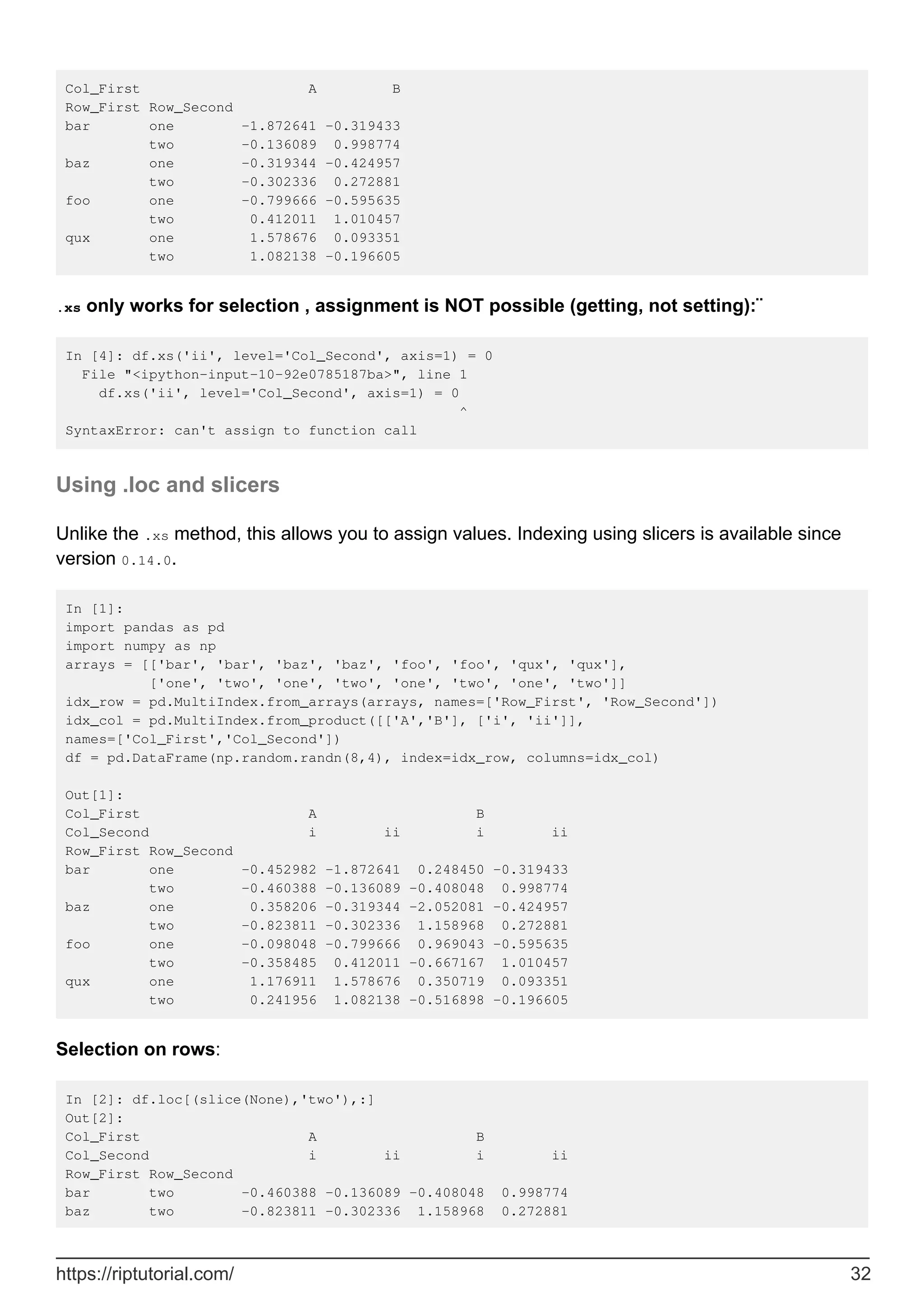 Col_First A B
Row_First Row_Second
bar one -1.872641 -0.319433
two -0.136089 0.998774
baz one -0.319344 -0.424957
two -0.302336 0.272881
foo one -0.799666 -0.595635
two 0.412011 1.010457
qux one 1.578676 0.093351
two 1.082138 -0.196605
.xs only works for selection , assignment is NOT possible (getting, not setting):¨
In [4]: df.xs('ii', level='Col_Second', axis=1) = 0
File "<ipython-input-10-92e0785187ba>", line 1
df.xs('ii', level='Col_Second', axis=1) = 0
^
SyntaxError: can't assign to function call
Using .loc and slicers
Unlike the .xs method, this allows you to assign values. Indexing using slicers is available since
version 0.14.0.
In [1]:
import pandas as pd
import numpy as np
arrays = [['bar', 'bar', 'baz', 'baz', 'foo', 'foo', 'qux', 'qux'],
['one', 'two', 'one', 'two', 'one', 'two', 'one', 'two']]
idx_row = pd.MultiIndex.from_arrays(arrays, names=['Row_First', 'Row_Second'])
idx_col = pd.MultiIndex.from_product([['A','B'], ['i', 'ii']],
names=['Col_First','Col_Second'])
df = pd.DataFrame(np.random.randn(8,4), index=idx_row, columns=idx_col)
Out[1]:
Col_First A B
Col_Second i ii i ii
Row_First Row_Second
bar one -0.452982 -1.872641 0.248450 -0.319433
two -0.460388 -0.136089 -0.408048 0.998774
baz one 0.358206 -0.319344 -2.052081 -0.424957
two -0.823811 -0.302336 1.158968 0.272881
foo one -0.098048 -0.799666 0.969043 -0.595635
two -0.358485 0.412011 -0.667167 1.010457
qux one 1.176911 1.578676 0.350719 0.093351
two 0.241956 1.082138 -0.516898 -0.196605
Selection on rows:
In [2]: df.loc[(slice(None),'two'),:]
Out[2]:
Col_First A B
Col_Second i ii i ii
Row_First Row_Second
bar two -0.460388 -0.136089 -0.408048 0.998774
baz two -0.823811 -0.302336 1.158968 0.272881
https://riptutorial.com/ 32
 