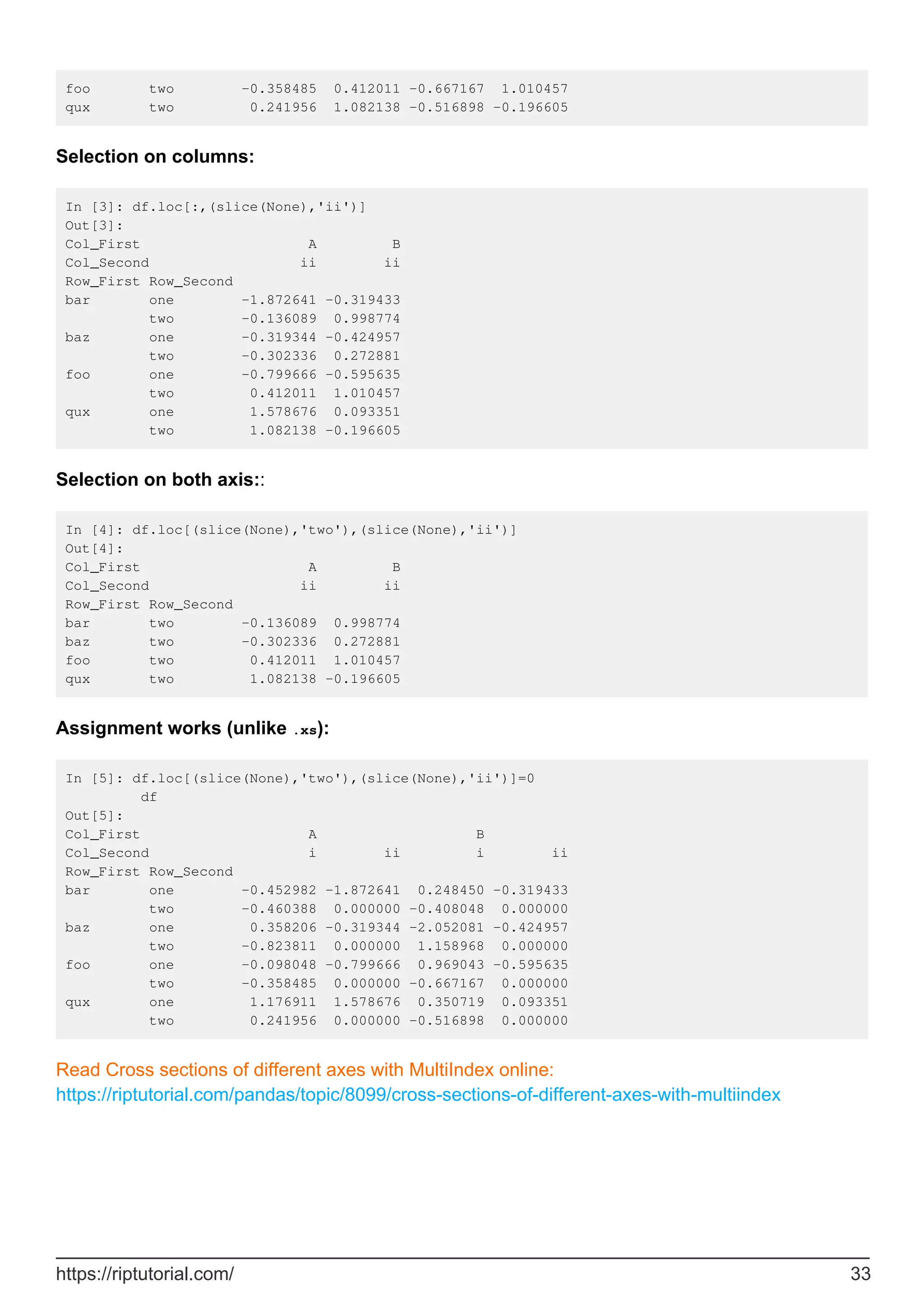 foo two -0.358485 0.412011 -0.667167 1.010457
qux two 0.241956 1.082138 -0.516898 -0.196605
Selection on columns:
In [3]: df.loc[:,(slice(None),'ii')]
Out[3]:
Col_First A B
Col_Second ii ii
Row_First Row_Second
bar one -1.872641 -0.319433
two -0.136089 0.998774
baz one -0.319344 -0.424957
two -0.302336 0.272881
foo one -0.799666 -0.595635
two 0.412011 1.010457
qux one 1.578676 0.093351
two 1.082138 -0.196605
Selection on both axis::
In [4]: df.loc[(slice(None),'two'),(slice(None),'ii')]
Out[4]:
Col_First A B
Col_Second ii ii
Row_First Row_Second
bar two -0.136089 0.998774
baz two -0.302336 0.272881
foo two 0.412011 1.010457
qux two 1.082138 -0.196605
Assignment works (unlike .xs):
In [5]: df.loc[(slice(None),'two'),(slice(None),'ii')]=0
df
Out[5]:
Col_First A B
Col_Second i ii i ii
Row_First Row_Second
bar one -0.452982 -1.872641 0.248450 -0.319433
two -0.460388 0.000000 -0.408048 0.000000
baz one 0.358206 -0.319344 -2.052081 -0.424957
two -0.823811 0.000000 1.158968 0.000000
foo one -0.098048 -0.799666 0.969043 -0.595635
two -0.358485 0.000000 -0.667167 0.000000
qux one 1.176911 1.578676 0.350719 0.093351
two 0.241956 0.000000 -0.516898 0.000000
Read Cross sections of different axes with MultiIndex online:
https://riptutorial.com/pandas/topic/8099/cross-sections-of-different-axes-with-multiindex
https://riptutorial.com/ 33
 