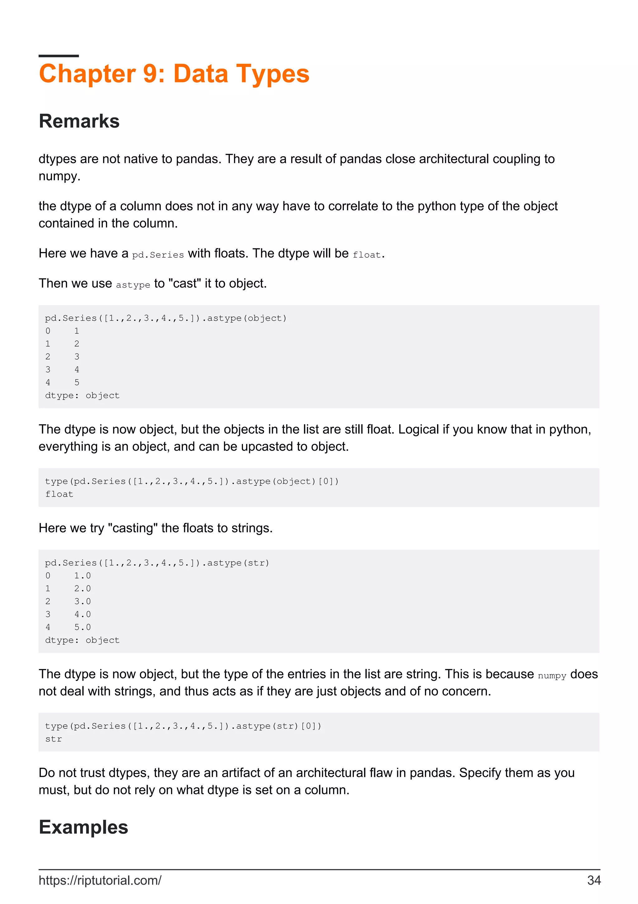 Chapter 9: Data Types
Remarks
dtypes are not native to pandas. They are a result of pandas close architectural coupling to
numpy.
the dtype of a column does not in any way have to correlate to the python type of the object
contained in the column.
Here we have a pd.Series with floats. The dtype will be float.
Then we use astype to "cast" it to object.
pd.Series([1.,2.,3.,4.,5.]).astype(object)
0 1
1 2
2 3
3 4
4 5
dtype: object
The dtype is now object, but the objects in the list are still float. Logical if you know that in python,
everything is an object, and can be upcasted to object.
type(pd.Series([1.,2.,3.,4.,5.]).astype(object)[0])
float
Here we try "casting" the floats to strings.
pd.Series([1.,2.,3.,4.,5.]).astype(str)
0 1.0
1 2.0
2 3.0
3 4.0
4 5.0
dtype: object
The dtype is now object, but the type of the entries in the list are string. This is because numpy does
not deal with strings, and thus acts as if they are just objects and of no concern.
type(pd.Series([1.,2.,3.,4.,5.]).astype(str)[0])
str
Do not trust dtypes, they are an artifact of an architectural flaw in pandas. Specify them as you
must, but do not rely on what dtype is set on a column.
Examples
https://riptutorial.com/ 34
 