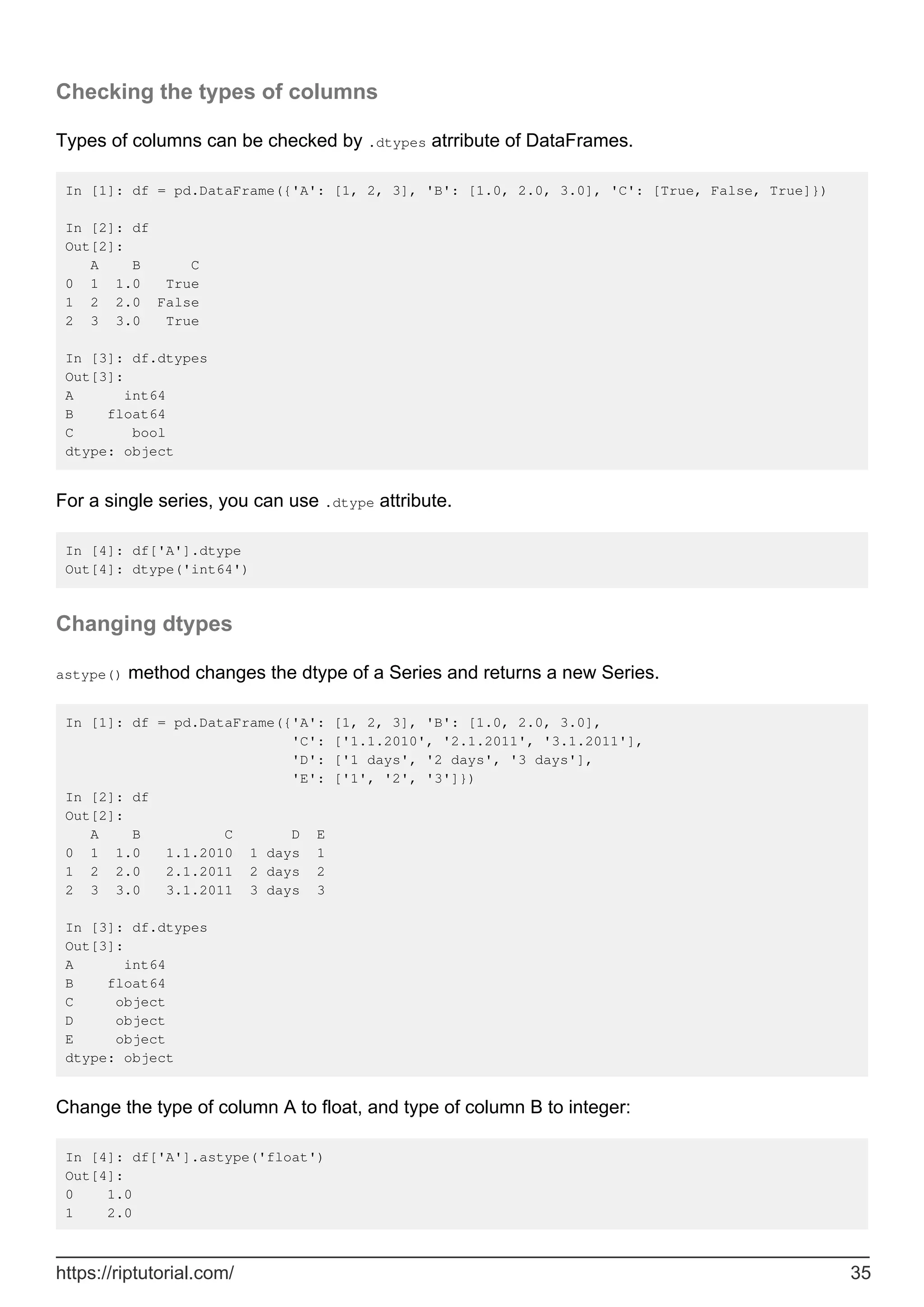 Checking the types of columns
Types of columns can be checked by .dtypes atrribute of DataFrames.
In [1]: df = pd.DataFrame({'A': [1, 2, 3], 'B': [1.0, 2.0, 3.0], 'C': [True, False, True]})
In [2]: df
Out[2]:
A B C
0 1 1.0 True
1 2 2.0 False
2 3 3.0 True
In [3]: df.dtypes
Out[3]:
A int64
B float64
C bool
dtype: object
For a single series, you can use .dtype attribute.
In [4]: df['A'].dtype
Out[4]: dtype('int64')
Changing dtypes
astype() method changes the dtype of a Series and returns a new Series.
In [1]: df = pd.DataFrame({'A': [1, 2, 3], 'B': [1.0, 2.0, 3.0],
'C': ['1.1.2010', '2.1.2011', '3.1.2011'],
'D': ['1 days', '2 days', '3 days'],
'E': ['1', '2', '3']})
In [2]: df
Out[2]:
A B C D E
0 1 1.0 1.1.2010 1 days 1
1 2 2.0 2.1.2011 2 days 2
2 3 3.0 3.1.2011 3 days 3
In [3]: df.dtypes
Out[3]:
A int64
B float64
C object
D object
E object
dtype: object
Change the type of column A to float, and type of column B to integer:
In [4]: df['A'].astype('float')
Out[4]:
0 1.0
1 2.0
https://riptutorial.com/ 35
 