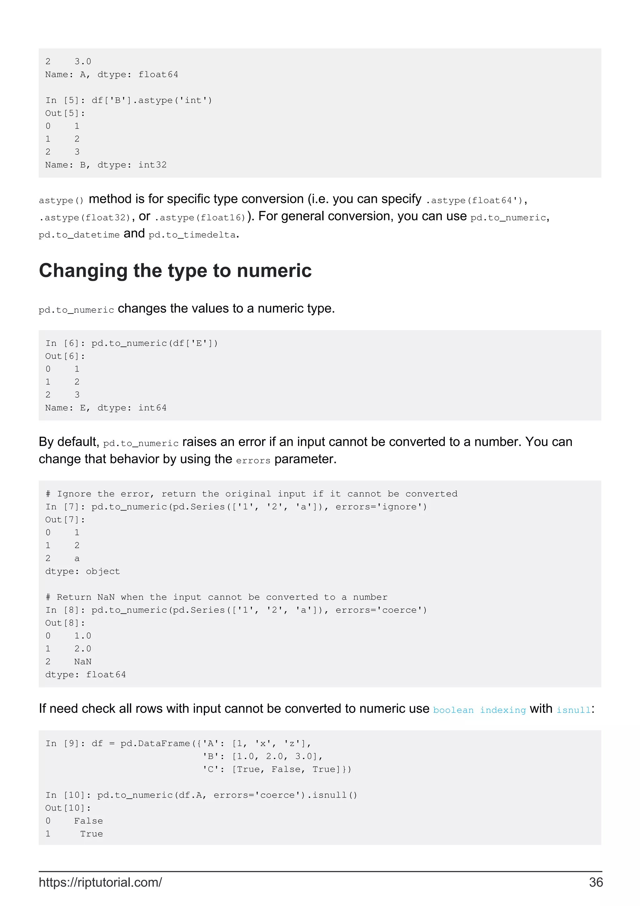 2 3.0
Name: A, dtype: float64
In [5]: df['B'].astype('int')
Out[5]:
0 1
1 2
2 3
Name: B, dtype: int32
astype() method is for specific type conversion (i.e. you can specify .astype(float64'),
.astype(float32), or .astype(float16)). For general conversion, you can use pd.to_numeric,
pd.to_datetime and pd.to_timedelta.
Changing the type to numeric
pd.to_numeric changes the values to a numeric type.
In [6]: pd.to_numeric(df['E'])
Out[6]:
0 1
1 2
2 3
Name: E, dtype: int64
By default, pd.to_numeric raises an error if an input cannot be converted to a number. You can
change that behavior by using the errors parameter.
# Ignore the error, return the original input if it cannot be converted
In [7]: pd.to_numeric(pd.Series(['1', '2', 'a']), errors='ignore')
Out[7]:
0 1
1 2
2 a
dtype: object
# Return NaN when the input cannot be converted to a number
In [8]: pd.to_numeric(pd.Series(['1', '2', 'a']), errors='coerce')
Out[8]:
0 1.0
1 2.0
2 NaN
dtype: float64
If need check all rows with input cannot be converted to numeric use boolean indexing with isnull:
In [9]: df = pd.DataFrame({'A': [1, 'x', 'z'],
'B': [1.0, 2.0, 3.0],
'C': [True, False, True]})
In [10]: pd.to_numeric(df.A, errors='coerce').isnull()
Out[10]:
0 False
1 True
https://riptutorial.com/ 36
 