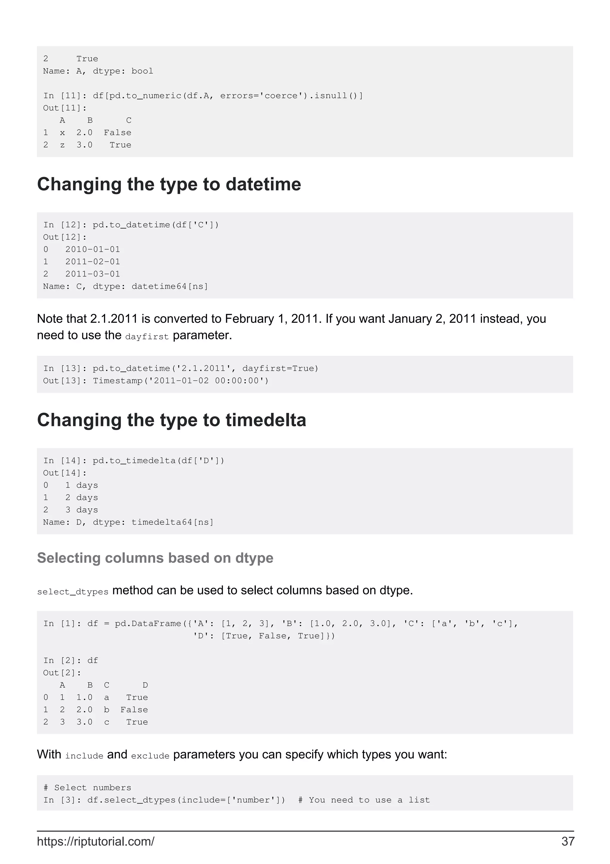 2 True
Name: A, dtype: bool
In [11]: df[pd.to_numeric(df.A, errors='coerce').isnull()]
Out[11]:
A B C
1 x 2.0 False
2 z 3.0 True
Changing the type to datetime
In [12]: pd.to_datetime(df['C'])
Out[12]:
0 2010-01-01
1 2011-02-01
2 2011-03-01
Name: C, dtype: datetime64[ns]
Note that 2.1.2011 is converted to February 1, 2011. If you want January 2, 2011 instead, you
need to use the dayfirst parameter.
In [13]: pd.to_datetime('2.1.2011', dayfirst=True)
Out[13]: Timestamp('2011-01-02 00:00:00')
Changing the type to timedelta
In [14]: pd.to_timedelta(df['D'])
Out[14]:
0 1 days
1 2 days
2 3 days
Name: D, dtype: timedelta64[ns]
Selecting columns based on dtype
select_dtypes method can be used to select columns based on dtype.
In [1]: df = pd.DataFrame({'A': [1, 2, 3], 'B': [1.0, 2.0, 3.0], 'C': ['a', 'b', 'c'],
'D': [True, False, True]})
In [2]: df
Out[2]:
A B C D
0 1 1.0 a True
1 2 2.0 b False
2 3 3.0 c True
With include and exclude parameters you can specify which types you want:
# Select numbers
In [3]: df.select_dtypes(include=['number']) # You need to use a list
https://riptutorial.com/ 37
 