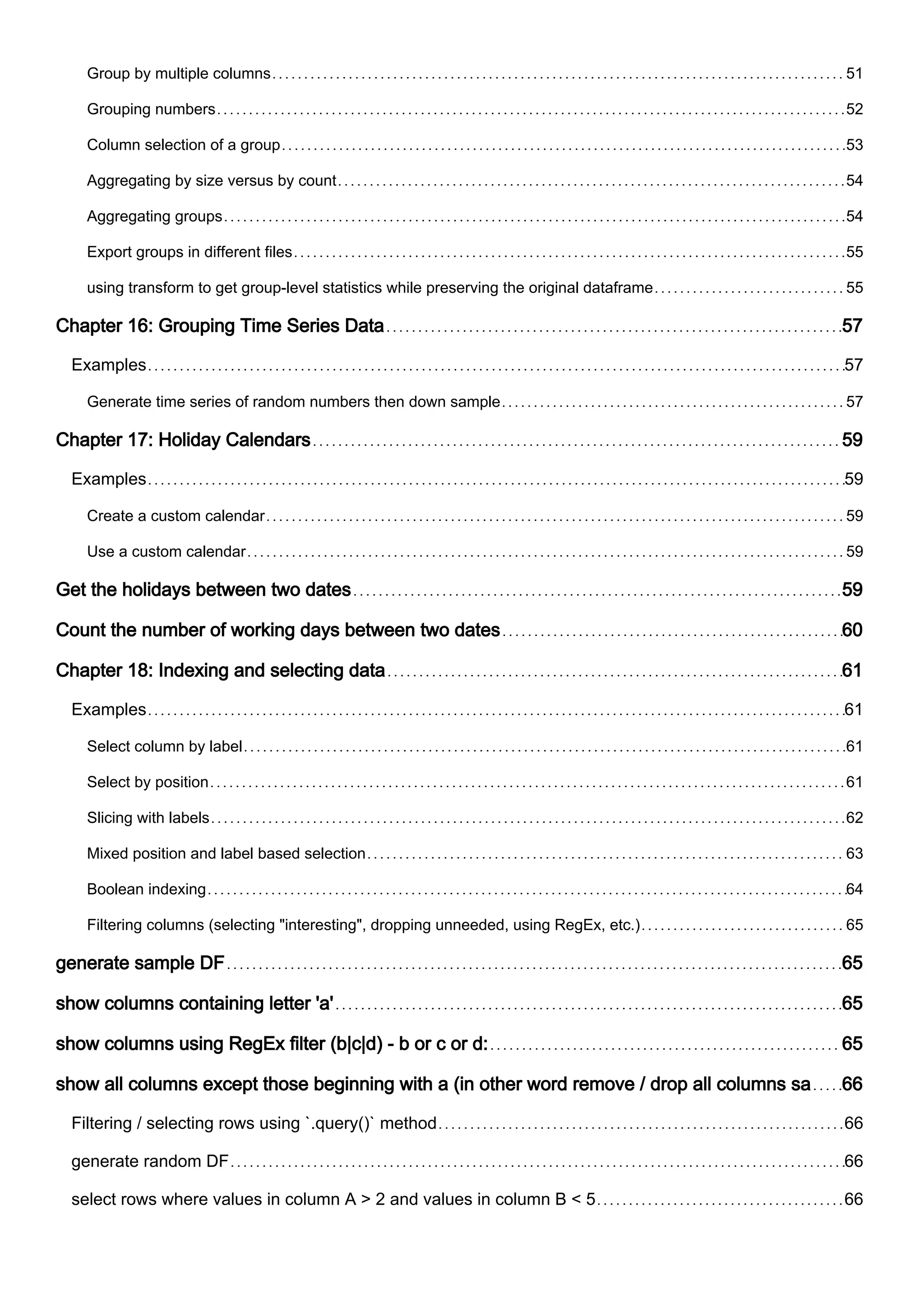 Group by multiple columns 51
Grouping numbers 52
Column selection of a group 53
Aggregating by size versus by count 54
Aggregating groups 54
Export groups in different files 55
using transform to get group-level statistics while preserving the original dataframe 55
Chapter 16: Grouping Time Series Data 57
Examples 57
Generate time series of random numbers then down sample 57
Chapter 17: Holiday Calendars 59
Examples 59
Create a custom calendar 59
Use a custom calendar 59
Get the holidays between two dates 59
Count the number of working days between two dates 60
Chapter 18: Indexing and selecting data 61
Examples 61
Select column by label 61
Select by position 61
Slicing with labels 62
Mixed position and label based selection 63
Boolean indexing 64
Filtering columns (selecting "interesting", dropping unneeded, using RegEx, etc.) 65
generate sample DF 65
show columns containing letter 'a' 65
show columns using RegEx filter (b|c|d) - b or c or d: 65
show all columns except those beginning with a (in other word remove / drop all columns sa 66
Filtering / selecting rows using `.query()` method 66
generate random DF 66
select rows where values in column A > 2 and values in column B < 5 66
 