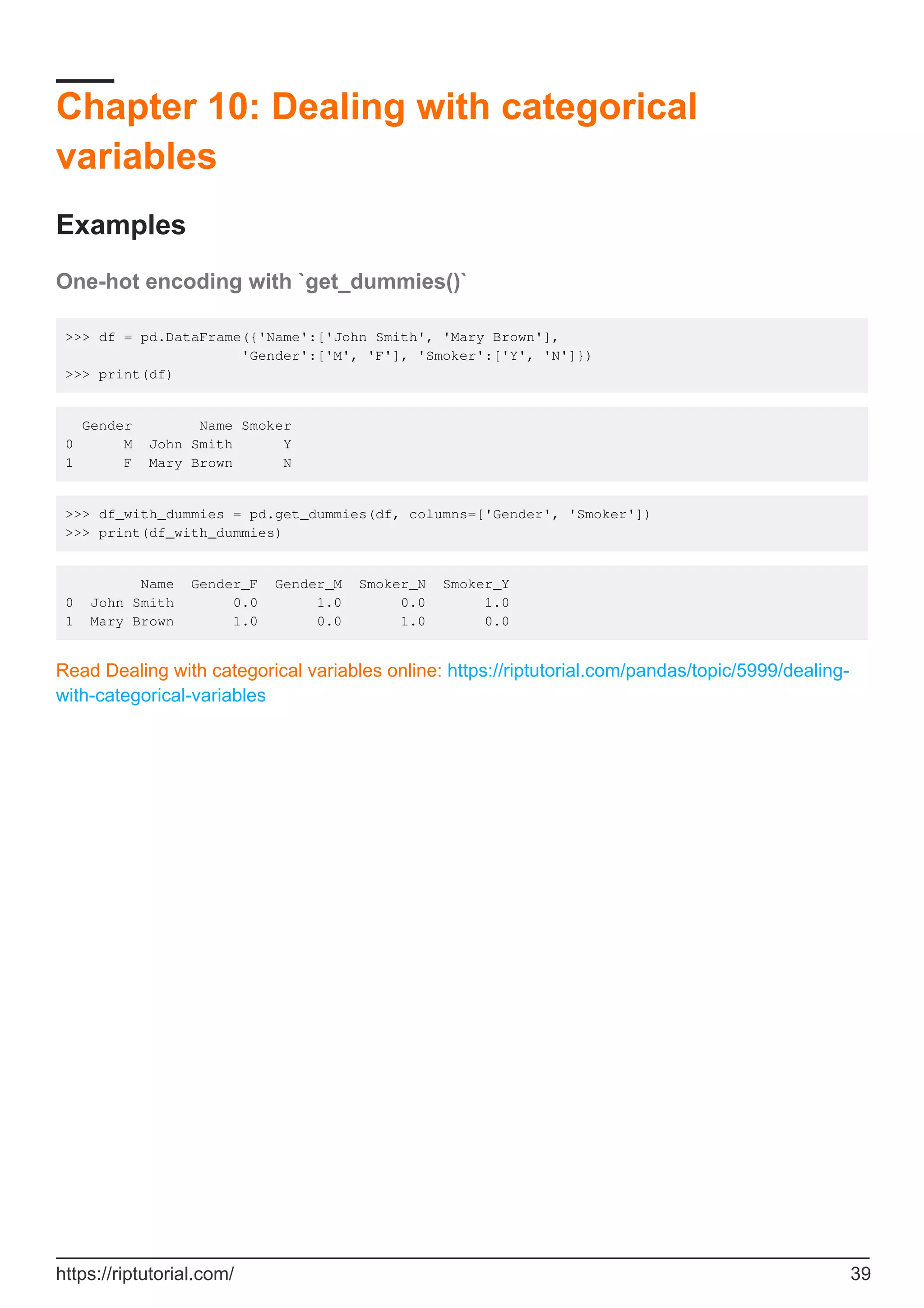 Chapter 10: Dealing with categorical
variables
Examples
One-hot encoding with `get_dummies()`
>>> df = pd.DataFrame({'Name':['John Smith', 'Mary Brown'],
'Gender':['M', 'F'], 'Smoker':['Y', 'N']})
>>> print(df)
Gender Name Smoker
0 M John Smith Y
1 F Mary Brown N
>>> df_with_dummies = pd.get_dummies(df, columns=['Gender', 'Smoker'])
>>> print(df_with_dummies)
Name Gender_F Gender_M Smoker_N Smoker_Y
0 John Smith 0.0 1.0 0.0 1.0
1 Mary Brown 1.0 0.0 1.0 0.0
Read Dealing with categorical variables online: https://riptutorial.com/pandas/topic/5999/dealing-
with-categorical-variables
https://riptutorial.com/ 39
 