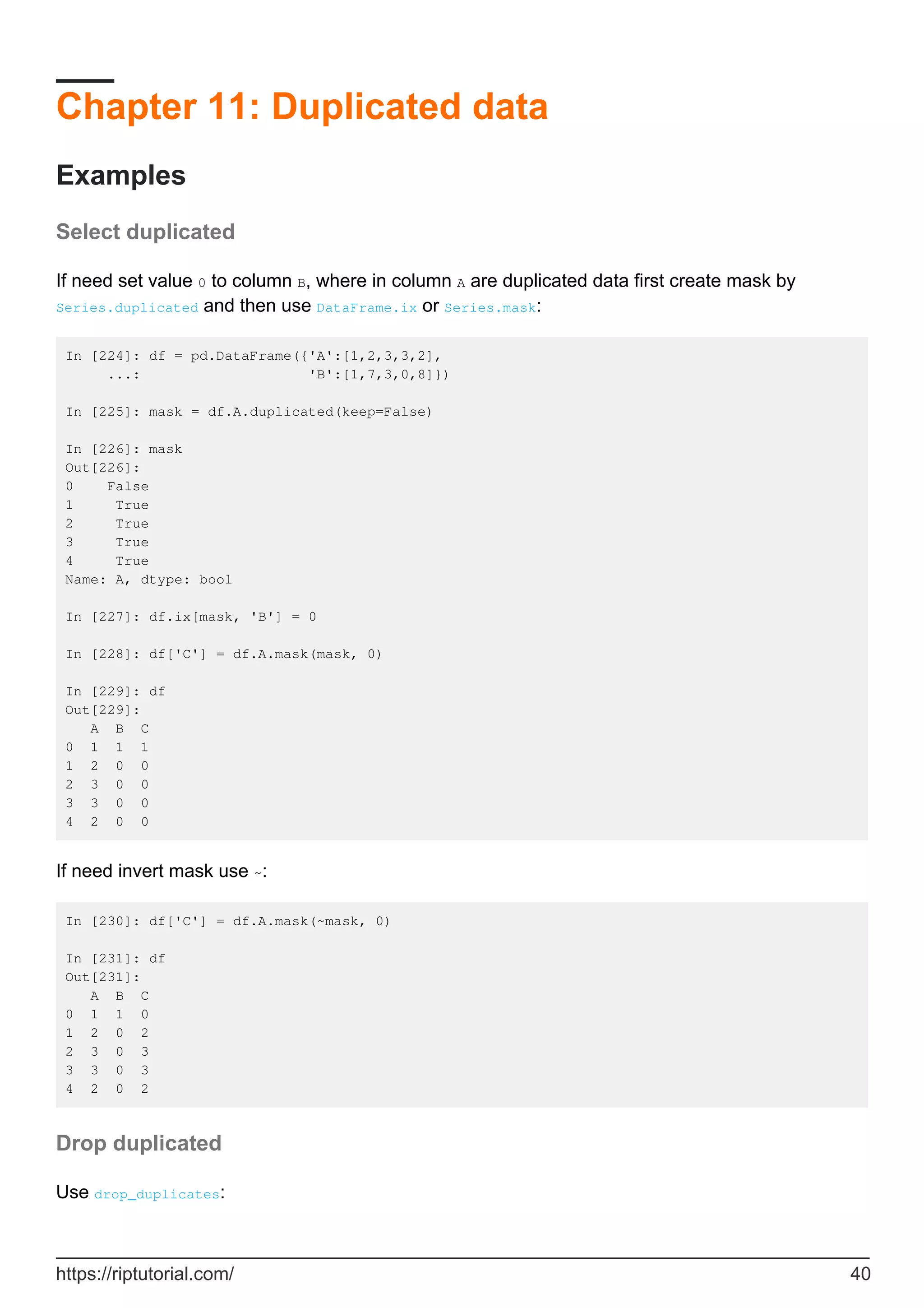 Chapter 11: Duplicated data
Examples
Select duplicated
If need set value 0 to column B, where in column A are duplicated data first create mask by
Series.duplicated and then use DataFrame.ix or Series.mask:
In [224]: df = pd.DataFrame({'A':[1,2,3,3,2],
...: 'B':[1,7,3,0,8]})
In [225]: mask = df.A.duplicated(keep=False)
In [226]: mask
Out[226]:
0 False
1 True
2 True
3 True
4 True
Name: A, dtype: bool
In [227]: df.ix[mask, 'B'] = 0
In [228]: df['C'] = df.A.mask(mask, 0)
In [229]: df
Out[229]:
A B C
0 1 1 1
1 2 0 0
2 3 0 0
3 3 0 0
4 2 0 0
If need invert mask use ~:
In [230]: df['C'] = df.A.mask(~mask, 0)
In [231]: df
Out[231]:
A B C
0 1 1 0
1 2 0 2
2 3 0 3
3 3 0 3
4 2 0 2
Drop duplicated
Use drop_duplicates:
https://riptutorial.com/ 40
 