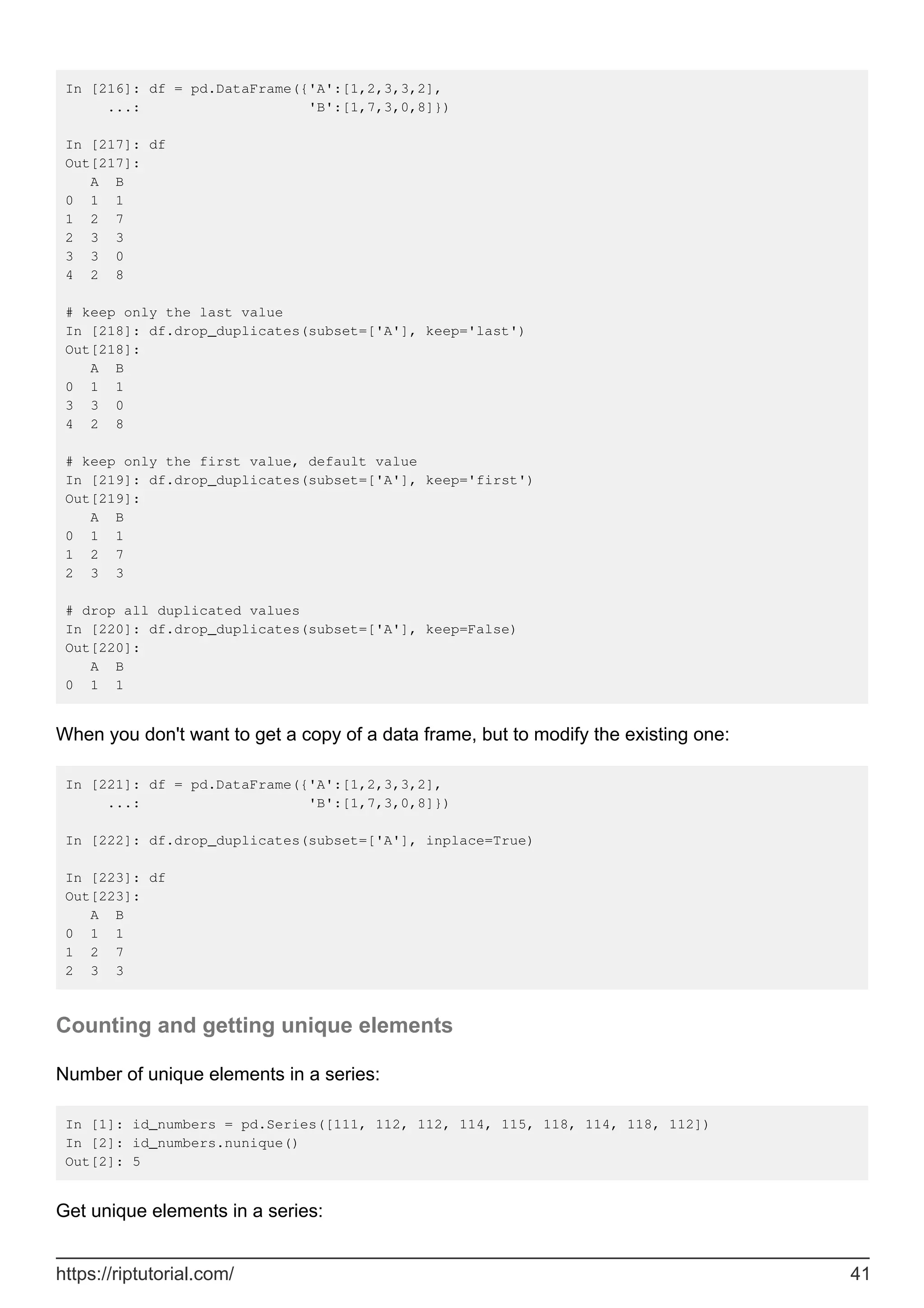 In [216]: df = pd.DataFrame({'A':[1,2,3,3,2],
...: 'B':[1,7,3,0,8]})
In [217]: df
Out[217]:
A B
0 1 1
1 2 7
2 3 3
3 3 0
4 2 8
# keep only the last value
In [218]: df.drop_duplicates(subset=['A'], keep='last')
Out[218]:
A B
0 1 1
3 3 0
4 2 8
# keep only the first value, default value
In [219]: df.drop_duplicates(subset=['A'], keep='first')
Out[219]:
A B
0 1 1
1 2 7
2 3 3
# drop all duplicated values
In [220]: df.drop_duplicates(subset=['A'], keep=False)
Out[220]:
A B
0 1 1
When you don't want to get a copy of a data frame, but to modify the existing one:
In [221]: df = pd.DataFrame({'A':[1,2,3,3,2],
...: 'B':[1,7,3,0,8]})
In [222]: df.drop_duplicates(subset=['A'], inplace=True)
In [223]: df
Out[223]:
A B
0 1 1
1 2 7
2 3 3
Counting and getting unique elements
Number of unique elements in a series:
In [1]: id_numbers = pd.Series([111, 112, 112, 114, 115, 118, 114, 118, 112])
In [2]: id_numbers.nunique()
Out[2]: 5
Get unique elements in a series:
https://riptutorial.com/ 41
 
