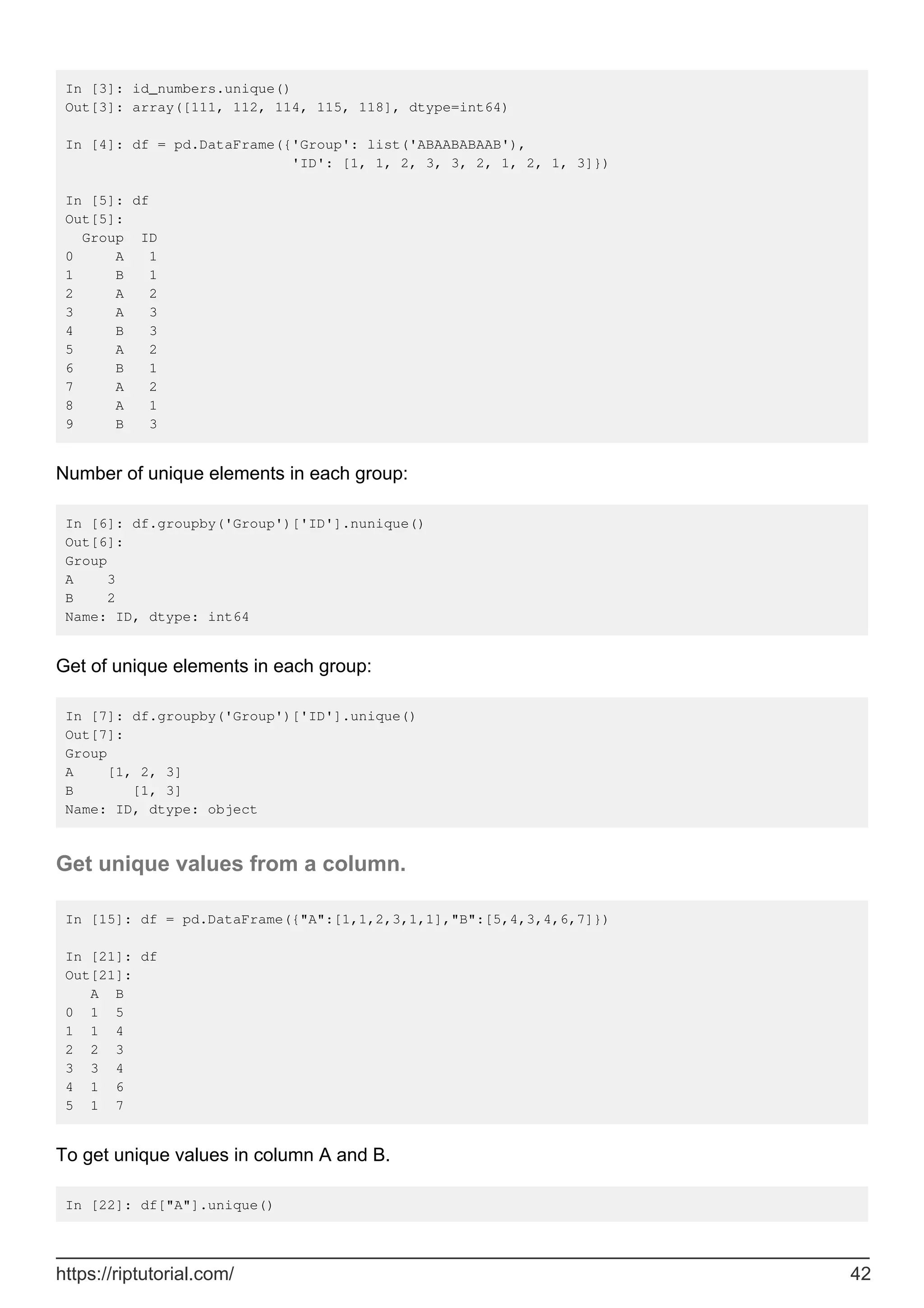 In [3]: id_numbers.unique()
Out[3]: array([111, 112, 114, 115, 118], dtype=int64)
In [4]: df = pd.DataFrame({'Group': list('ABAABABAAB'),
'ID': [1, 1, 2, 3, 3, 2, 1, 2, 1, 3]})
In [5]: df
Out[5]:
Group ID
0 A 1
1 B 1
2 A 2
3 A 3
4 B 3
5 A 2
6 B 1
7 A 2
8 A 1
9 B 3
Number of unique elements in each group:
In [6]: df.groupby('Group')['ID'].nunique()
Out[6]:
Group
A 3
B 2
Name: ID, dtype: int64
Get of unique elements in each group:
In [7]: df.groupby('Group')['ID'].unique()
Out[7]:
Group
A [1, 2, 3]
B [1, 3]
Name: ID, dtype: object
Get unique values from a column.
In [15]: df = pd.DataFrame({"A":[1,1,2,3,1,1],"B":[5,4,3,4,6,7]})
In [21]: df
Out[21]:
A B
0 1 5
1 1 4
2 2 3
3 3 4
4 1 6
5 1 7
To get unique values in column A and B.
In [22]: df["A"].unique()
https://riptutorial.com/ 42
 