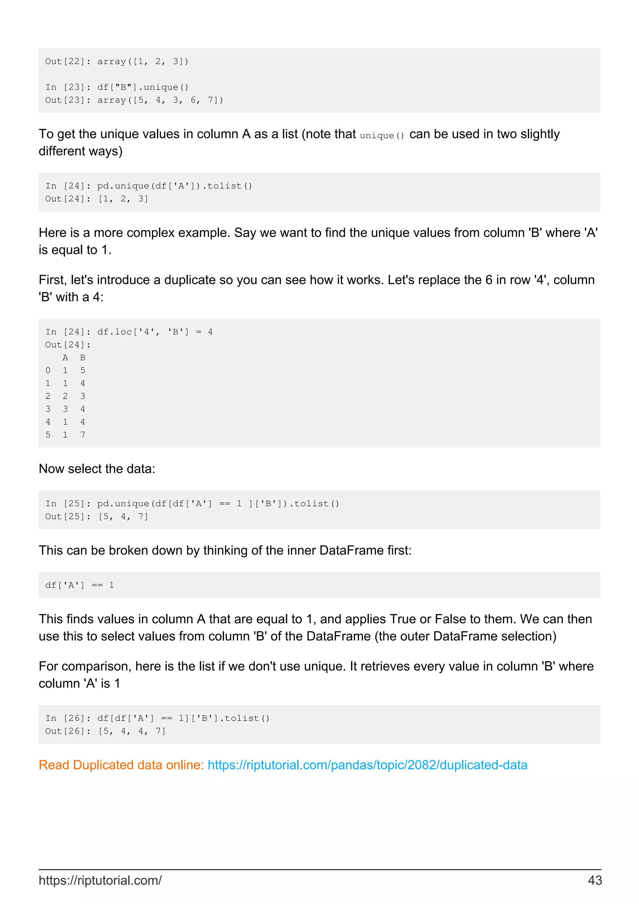 Out[22]: array([1, 2, 3])
In [23]: df["B"].unique()
Out[23]: array([5, 4, 3, 6, 7])
To get the unique values in column A as a list (note that unique() can be used in two slightly
different ways)
In [24]: pd.unique(df['A']).tolist()
Out[24]: [1, 2, 3]
Here is a more complex example. Say we want to find the unique values from column 'B' where 'A'
is equal to 1.
First, let's introduce a duplicate so you can see how it works. Let's replace the 6 in row '4', column
'B' with a 4:
In [24]: df.loc['4', 'B'] = 4
Out[24]:
A B
0 1 5
1 1 4
2 2 3
3 3 4
4 1 4
5 1 7
Now select the data:
In [25]: pd.unique(df[df['A'] == 1 ]['B']).tolist()
Out[25]: [5, 4, 7]
This can be broken down by thinking of the inner DataFrame first:
df['A'] == 1
This finds values in column A that are equal to 1, and applies True or False to them. We can then
use this to select values from column 'B' of the DataFrame (the outer DataFrame selection)
For comparison, here is the list if we don't use unique. It retrieves every value in column 'B' where
column 'A' is 1
In [26]: df[df['A'] == 1]['B'].tolist()
Out[26]: [5, 4, 4, 7]
Read Duplicated data online: https://riptutorial.com/pandas/topic/2082/duplicated-data
https://riptutorial.com/ 43
 