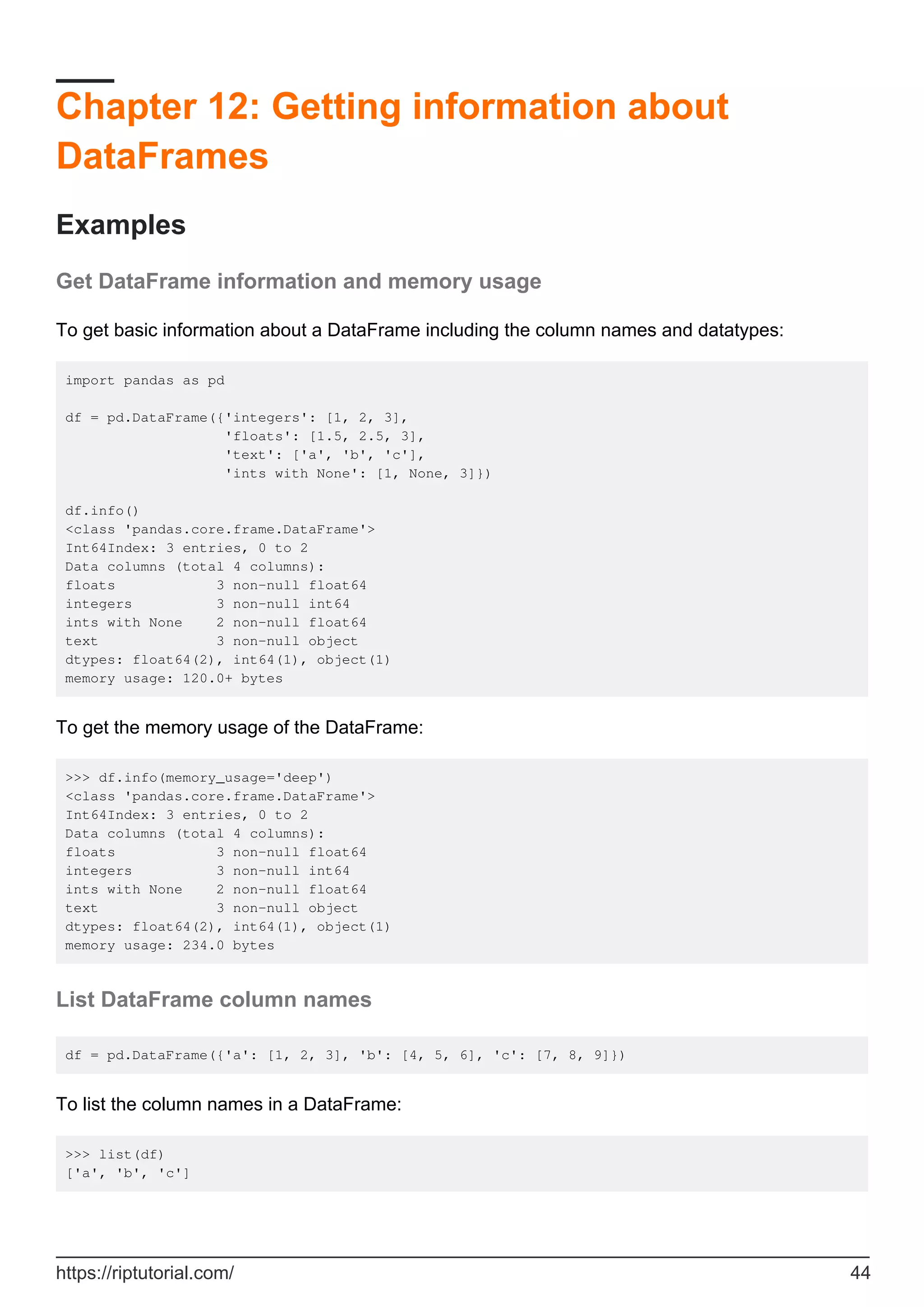 Chapter 12: Getting information about
DataFrames
Examples
Get DataFrame information and memory usage
To get basic information about a DataFrame including the column names and datatypes:
import pandas as pd
df = pd.DataFrame({'integers': [1, 2, 3],
'floats': [1.5, 2.5, 3],
'text': ['a', 'b', 'c'],
'ints with None': [1, None, 3]})
df.info()
<class 'pandas.core.frame.DataFrame'>
Int64Index: 3 entries, 0 to 2
Data columns (total 4 columns):
floats 3 non-null float64
integers 3 non-null int64
ints with None 2 non-null float64
text 3 non-null object
dtypes: float64(2), int64(1), object(1)
memory usage: 120.0+ bytes
To get the memory usage of the DataFrame:
>>> df.info(memory_usage='deep')
<class 'pandas.core.frame.DataFrame'>
Int64Index: 3 entries, 0 to 2
Data columns (total 4 columns):
floats 3 non-null float64
integers 3 non-null int64
ints with None 2 non-null float64
text 3 non-null object
dtypes: float64(2), int64(1), object(1)
memory usage: 234.0 bytes
List DataFrame column names
df = pd.DataFrame({'a': [1, 2, 3], 'b': [4, 5, 6], 'c': [7, 8, 9]})
To list the column names in a DataFrame:
>>> list(df)
['a', 'b', 'c']
https://riptutorial.com/ 44
 