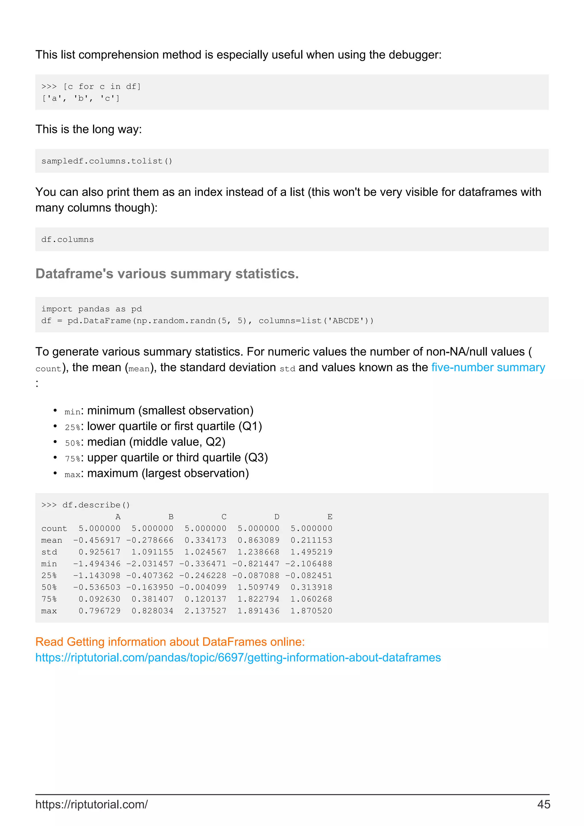 This list comprehension method is especially useful when using the debugger:
>>> [c for c in df]
['a', 'b', 'c']
This is the long way:
sampledf.columns.tolist()
You can also print them as an index instead of a list (this won't be very visible for dataframes with
many columns though):
df.columns
Dataframe's various summary statistics.
import pandas as pd
df = pd.DataFrame(np.random.randn(5, 5), columns=list('ABCDE'))
To generate various summary statistics. For numeric values the number of non-NA/null values (
count), the mean (mean), the standard deviation std and values known as the five-number summary
:
min: minimum (smallest observation)
•
25%: lower quartile or first quartile (Q1)
•
50%: median (middle value, Q2)
•
75%: upper quartile or third quartile (Q3)
•
max: maximum (largest observation)
•
>>> df.describe()
A B C D E
count 5.000000 5.000000 5.000000 5.000000 5.000000
mean -0.456917 -0.278666 0.334173 0.863089 0.211153
std 0.925617 1.091155 1.024567 1.238668 1.495219
min -1.494346 -2.031457 -0.336471 -0.821447 -2.106488
25% -1.143098 -0.407362 -0.246228 -0.087088 -0.082451
50% -0.536503 -0.163950 -0.004099 1.509749 0.313918
75% 0.092630 0.381407 0.120137 1.822794 1.060268
max 0.796729 0.828034 2.137527 1.891436 1.870520
Read Getting information about DataFrames online:
https://riptutorial.com/pandas/topic/6697/getting-information-about-dataframes
https://riptutorial.com/ 45
 