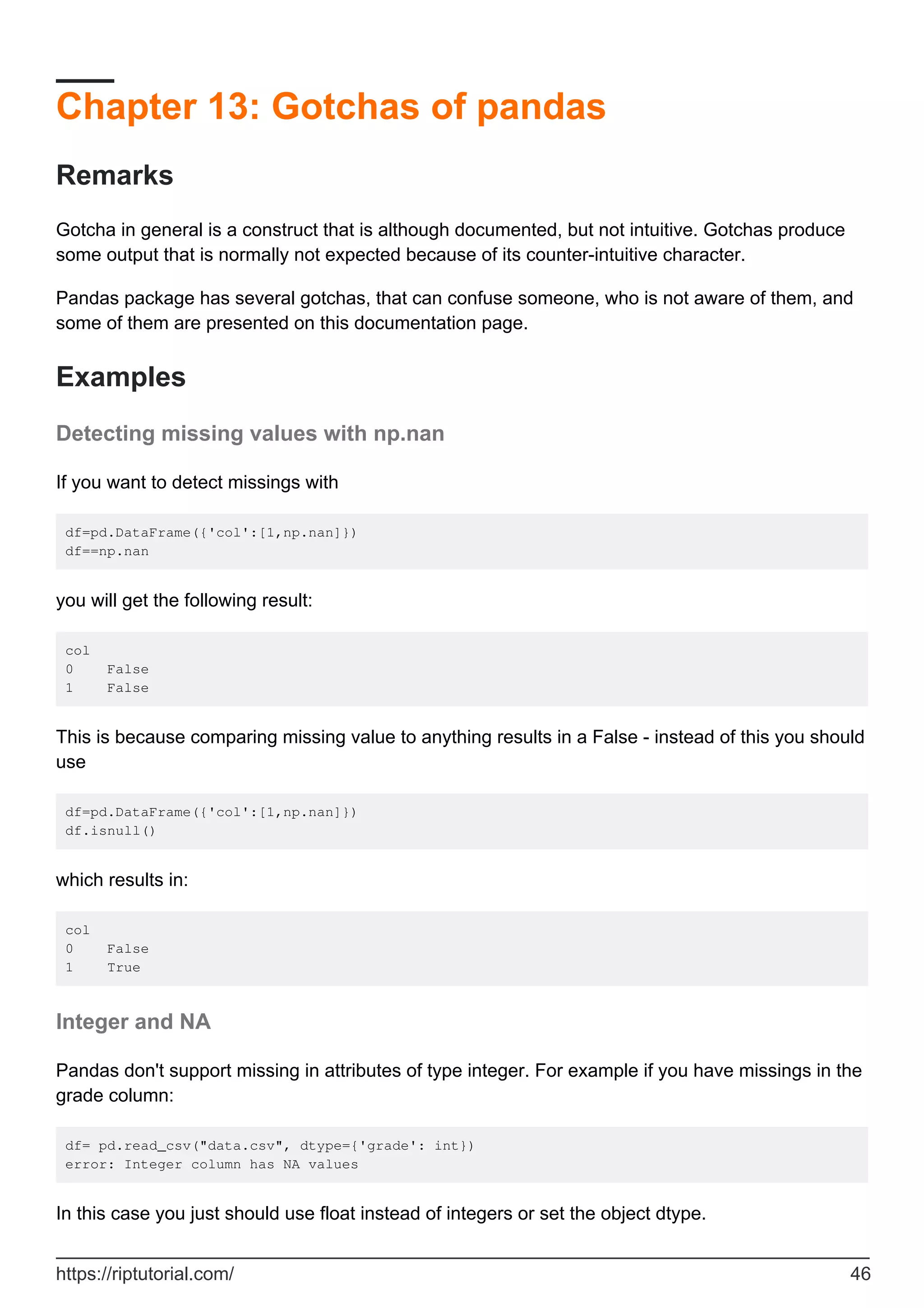 Chapter 13: Gotchas of pandas
Remarks
Gotcha in general is a construct that is although documented, but not intuitive. Gotchas produce
some output that is normally not expected because of its counter-intuitive character.
Pandas package has several gotchas, that can confuse someone, who is not aware of them, and
some of them are presented on this documentation page.
Examples
Detecting missing values with np.nan
If you want to detect missings with
df=pd.DataFrame({'col':[1,np.nan]})
df==np.nan
you will get the following result:
col
0 False
1 False
This is because comparing missing value to anything results in a False - instead of this you should
use
df=pd.DataFrame({'col':[1,np.nan]})
df.isnull()
which results in:
col
0 False
1 True
Integer and NA
Pandas don't support missing in attributes of type integer. For example if you have missings in the
grade column:
df= pd.read_csv("data.csv", dtype={'grade': int})
error: Integer column has NA values
In this case you just should use float instead of integers or set the object dtype.
https://riptutorial.com/ 46
 