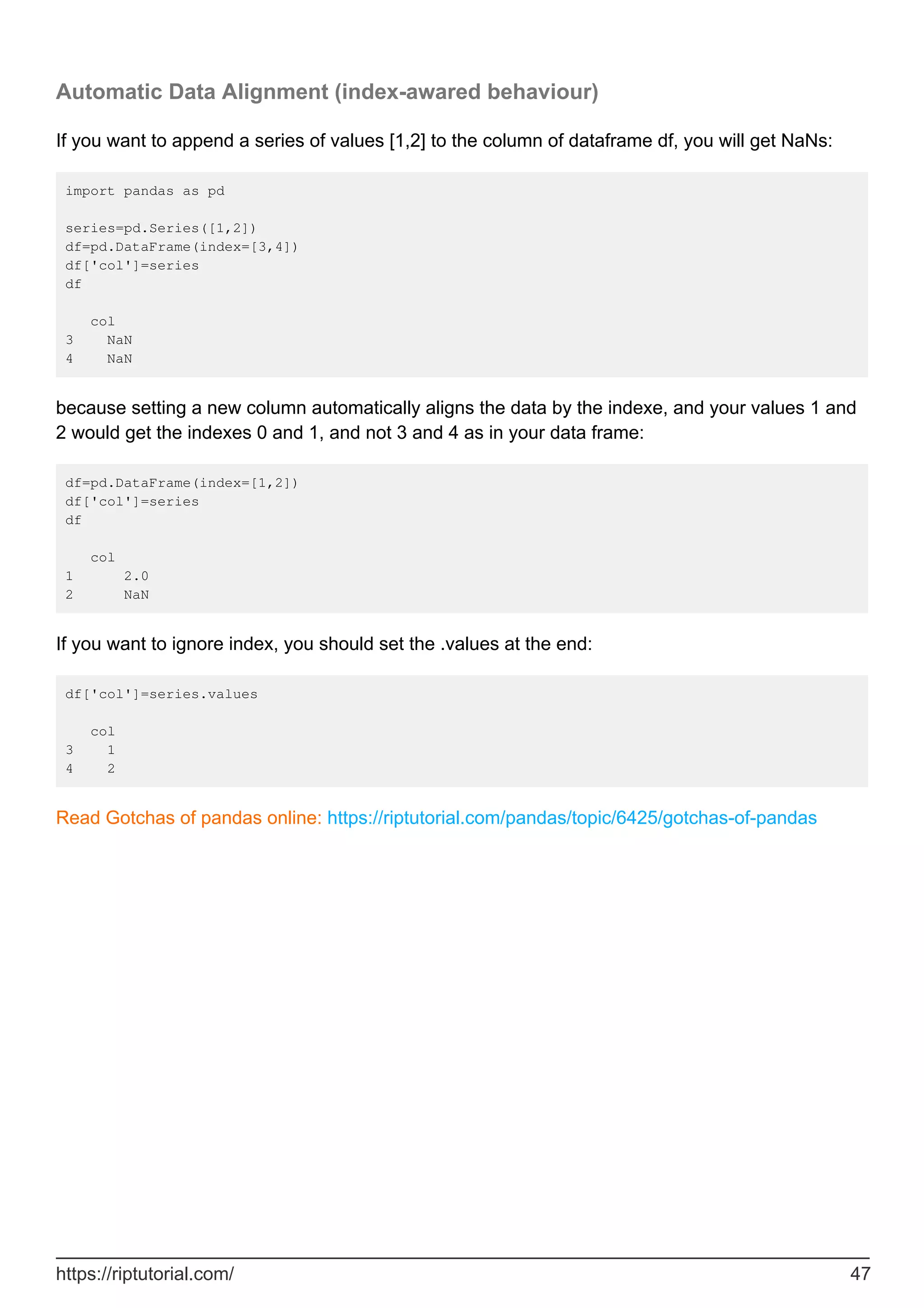 Automatic Data Alignment (index-awared behaviour)
If you want to append a series of values [1,2] to the column of dataframe df, you will get NaNs:
import pandas as pd
series=pd.Series([1,2])
df=pd.DataFrame(index=[3,4])
df['col']=series
df
col
3 NaN
4 NaN
because setting a new column automatically aligns the data by the indexe, and your values 1 and
2 would get the indexes 0 and 1, and not 3 and 4 as in your data frame:
df=pd.DataFrame(index=[1,2])
df['col']=series
df
col
1 2.0
2 NaN
If you want to ignore index, you should set the .values at the end:
df['col']=series.values
col
3 1
4 2
Read Gotchas of pandas online: https://riptutorial.com/pandas/topic/6425/gotchas-of-pandas
https://riptutorial.com/ 47
 