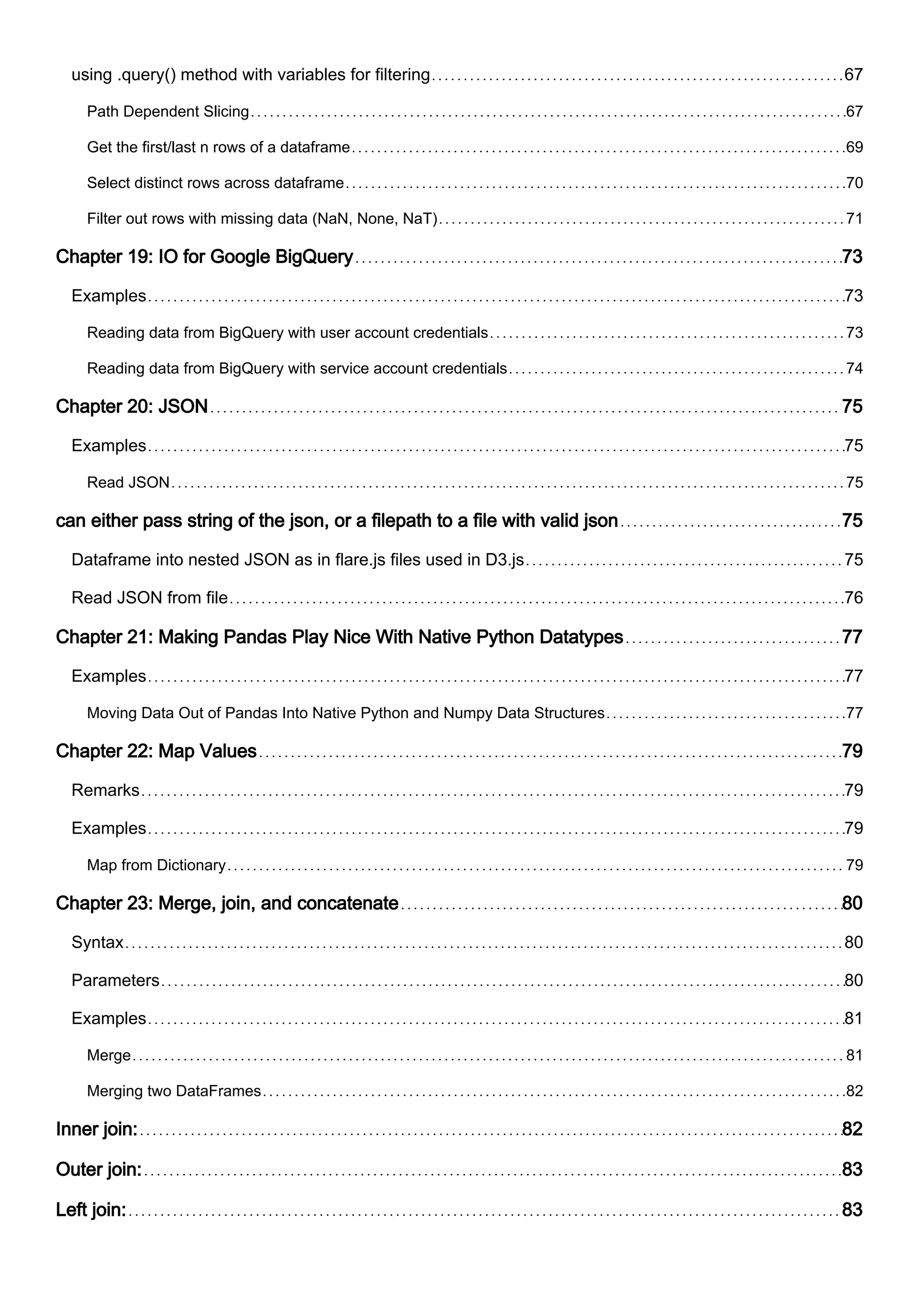 using .query() method with variables for filtering 67
Path Dependent Slicing 67
Get the first/last n rows of a dataframe 69
Select distinct rows across dataframe 70
Filter out rows with missing data (NaN, None, NaT) 71
Chapter 19: IO for Google BigQuery 73
Examples 73
Reading data from BigQuery with user account credentials 73
Reading data from BigQuery with service account credentials 74
Chapter 20: JSON 75
Examples 75
Read JSON 75
can either pass string of the json, or a filepath to a file with valid json 75
Dataframe into nested JSON as in flare.js files used in D3.js 75
Read JSON from file 76
Chapter 21: Making Pandas Play Nice With Native Python Datatypes 77
Examples 77
Moving Data Out of Pandas Into Native Python and Numpy Data Structures 77
Chapter 22: Map Values 79
Remarks 79
Examples 79
Map from Dictionary 79
Chapter 23: Merge, join, and concatenate 80
Syntax 80
Parameters 80
Examples 81
Merge 81
Merging two DataFrames 82
Inner join: 82
Outer join: 83
Left join: 83
 