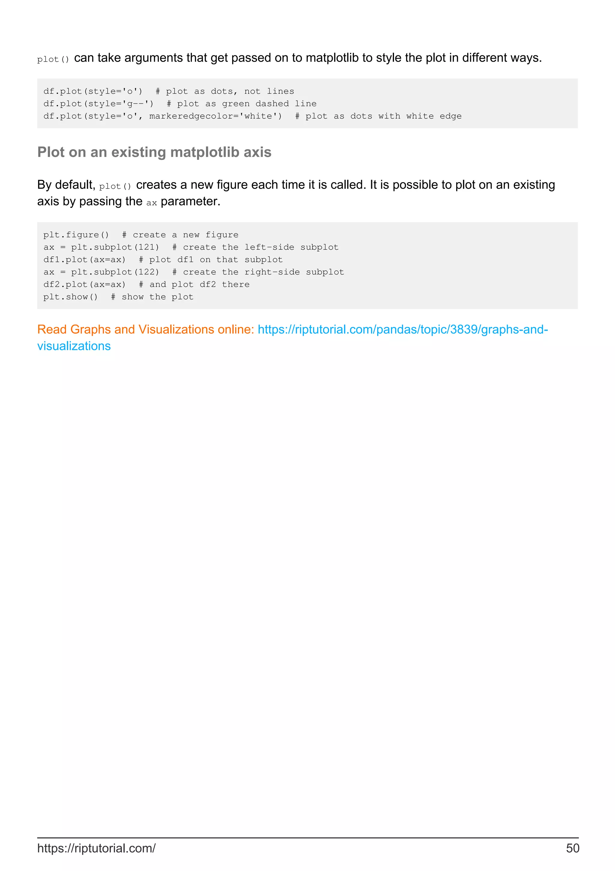 plot() can take arguments that get passed on to matplotlib to style the plot in different ways.
df.plot(style='o') # plot as dots, not lines
df.plot(style='g--') # plot as green dashed line
df.plot(style='o', markeredgecolor='white') # plot as dots with white edge
Plot on an existing matplotlib axis
By default, plot() creates a new figure each time it is called. It is possible to plot on an existing
axis by passing the ax parameter.
plt.figure() # create a new figure
ax = plt.subplot(121) # create the left-side subplot
df1.plot(ax=ax) # plot df1 on that subplot
ax = plt.subplot(122) # create the right-side subplot
df2.plot(ax=ax) # and plot df2 there
plt.show() # show the plot
Read Graphs and Visualizations online: https://riptutorial.com/pandas/topic/3839/graphs-and-
visualizations
https://riptutorial.com/ 50
 