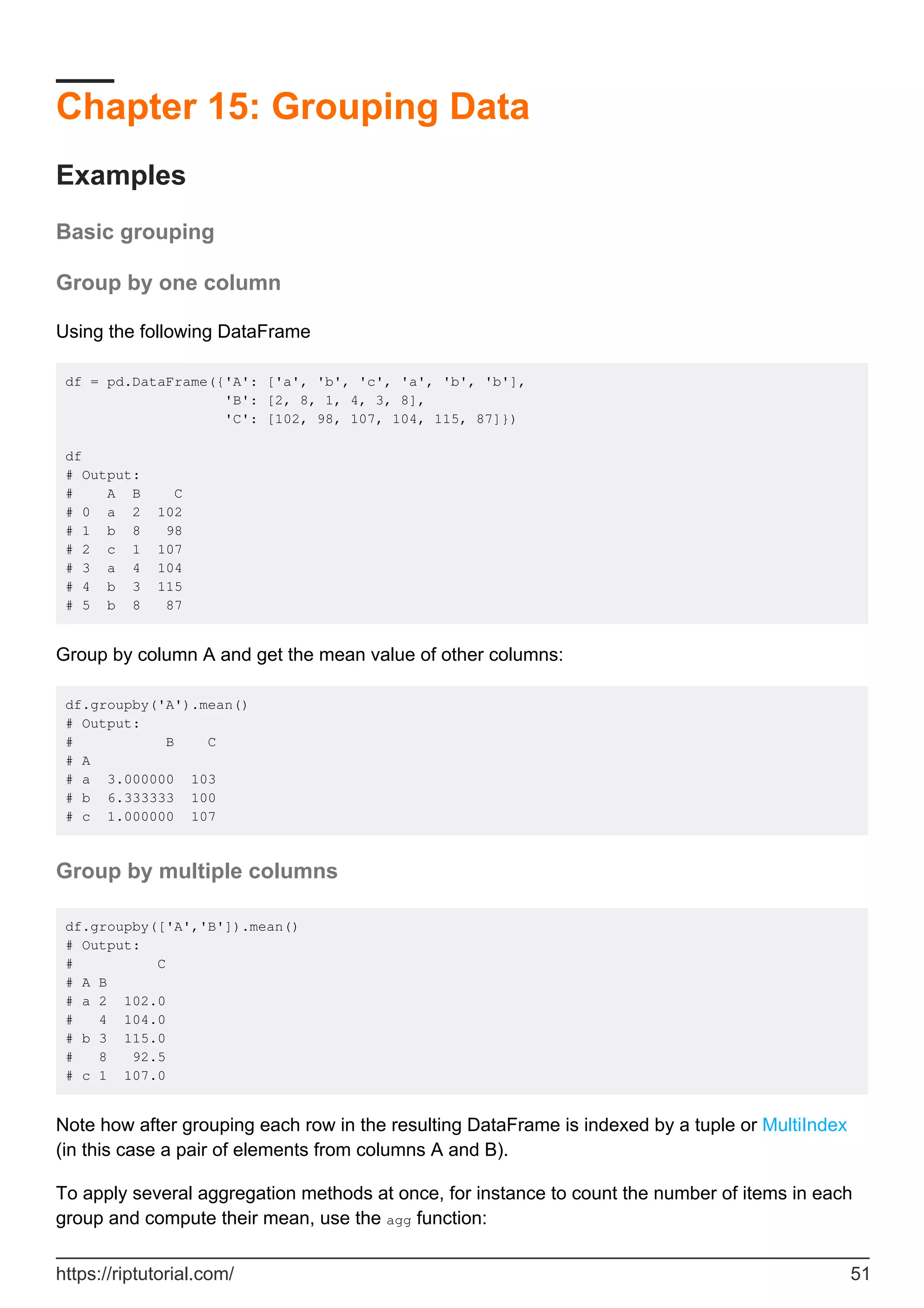 Chapter 15: Grouping Data
Examples
Basic grouping
Group by one column
Using the following DataFrame
df = pd.DataFrame({'A': ['a', 'b', 'c', 'a', 'b', 'b'],
'B': [2, 8, 1, 4, 3, 8],
'C': [102, 98, 107, 104, 115, 87]})
df
# Output:
# A B C
# 0 a 2 102
# 1 b 8 98
# 2 c 1 107
# 3 a 4 104
# 4 b 3 115
# 5 b 8 87
Group by column A and get the mean value of other columns:
df.groupby('A').mean()
# Output:
# B C
# A
# a 3.000000 103
# b 6.333333 100
# c 1.000000 107
Group by multiple columns
df.groupby(['A','B']).mean()
# Output:
# C
# A B
# a 2 102.0
# 4 104.0
# b 3 115.0
# 8 92.5
# c 1 107.0
Note how after grouping each row in the resulting DataFrame is indexed by a tuple or MultiIndex
(in this case a pair of elements from columns A and B).
To apply several aggregation methods at once, for instance to count the number of items in each
group and compute their mean, use the agg function:
https://riptutorial.com/ 51
 