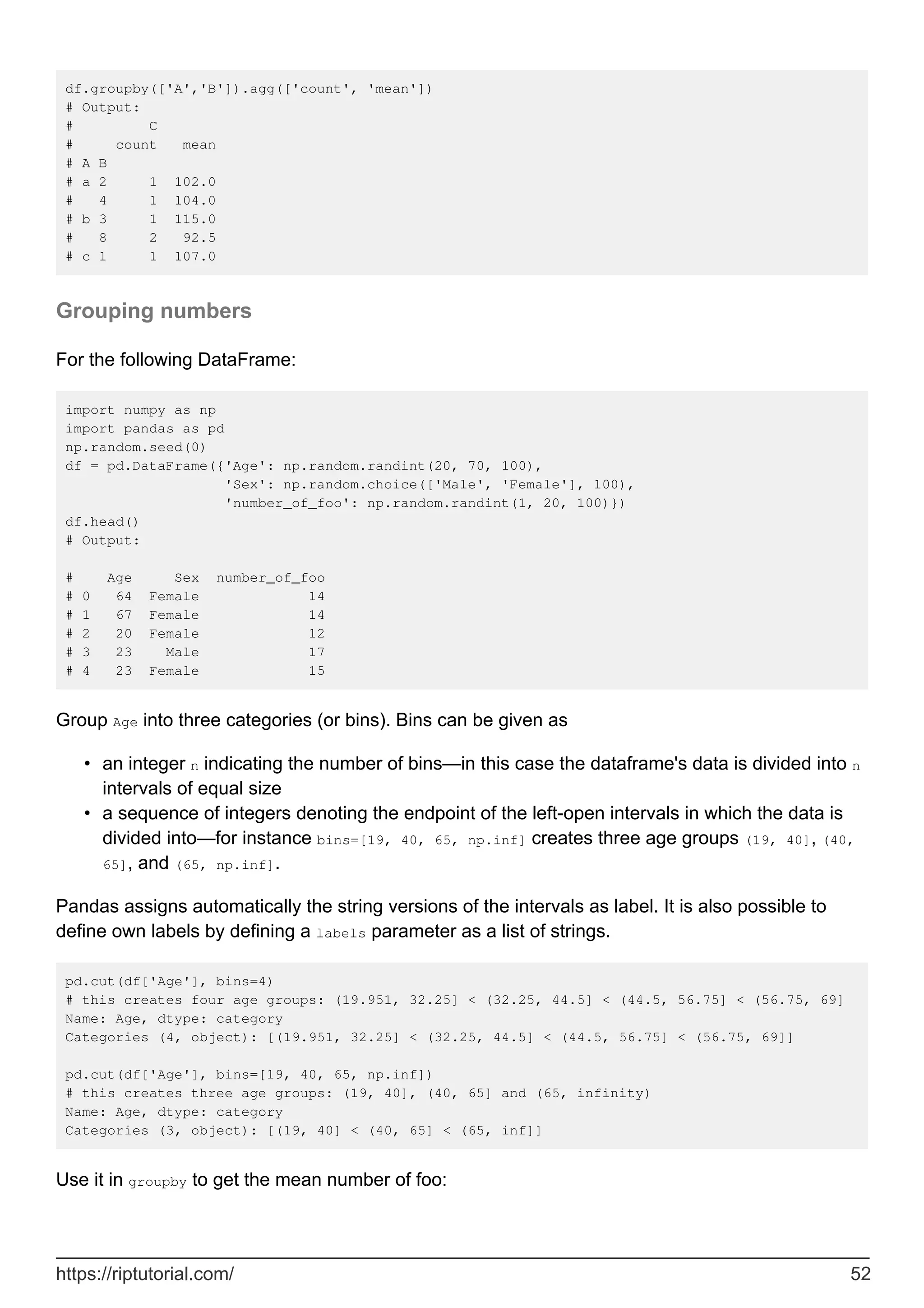 df.groupby(['A','B']).agg(['count', 'mean'])
# Output:
# C
# count mean
# A B
# a 2 1 102.0
# 4 1 104.0
# b 3 1 115.0
# 8 2 92.5
# c 1 1 107.0
Grouping numbers
For the following DataFrame:
import numpy as np
import pandas as pd
np.random.seed(0)
df = pd.DataFrame({'Age': np.random.randint(20, 70, 100),
'Sex': np.random.choice(['Male', 'Female'], 100),
'number_of_foo': np.random.randint(1, 20, 100)})
df.head()
# Output:
# Age Sex number_of_foo
# 0 64 Female 14
# 1 67 Female 14
# 2 20 Female 12
# 3 23 Male 17
# 4 23 Female 15
Group Age into three categories (or bins). Bins can be given as
an integer n indicating the number of bins—in this case the dataframe's data is divided into n
intervals of equal size
•
a sequence of integers denoting the endpoint of the left-open intervals in which the data is
divided into—for instance bins=[19, 40, 65, np.inf] creates three age groups (19, 40], (40,
65], and (65, np.inf].
•
Pandas assigns automatically the string versions of the intervals as label. It is also possible to
define own labels by defining a labels parameter as a list of strings.
pd.cut(df['Age'], bins=4)
# this creates four age groups: (19.951, 32.25] < (32.25, 44.5] < (44.5, 56.75] < (56.75, 69]
Name: Age, dtype: category
Categories (4, object): [(19.951, 32.25] < (32.25, 44.5] < (44.5, 56.75] < (56.75, 69]]
pd.cut(df['Age'], bins=[19, 40, 65, np.inf])
# this creates three age groups: (19, 40], (40, 65] and (65, infinity)
Name: Age, dtype: category
Categories (3, object): [(19, 40] < (40, 65] < (65, inf]]
Use it in groupby to get the mean number of foo:
https://riptutorial.com/ 52
 