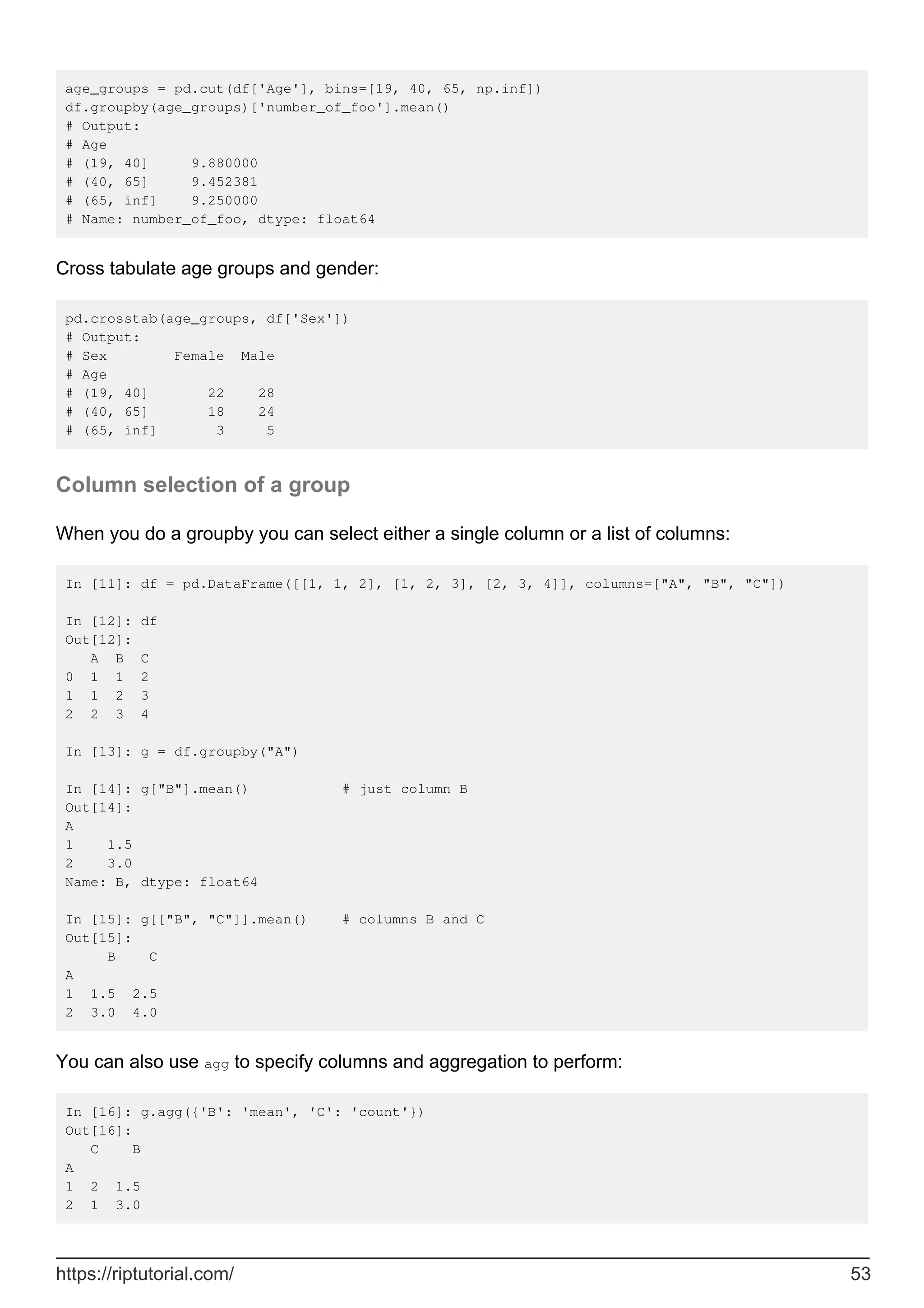 age_groups = pd.cut(df['Age'], bins=[19, 40, 65, np.inf])
df.groupby(age_groups)['number_of_foo'].mean()
# Output:
# Age
# (19, 40] 9.880000
# (40, 65] 9.452381
# (65, inf] 9.250000
# Name: number_of_foo, dtype: float64
Cross tabulate age groups and gender:
pd.crosstab(age_groups, df['Sex'])
# Output:
# Sex Female Male
# Age
# (19, 40] 22 28
# (40, 65] 18 24
# (65, inf] 3 5
Column selection of a group
When you do a groupby you can select either a single column or a list of columns:
In [11]: df = pd.DataFrame([[1, 1, 2], [1, 2, 3], [2, 3, 4]], columns=["A", "B", "C"])
In [12]: df
Out[12]:
A B C
0 1 1 2
1 1 2 3
2 2 3 4
In [13]: g = df.groupby("A")
In [14]: g["B"].mean() # just column B
Out[14]:
A
1 1.5
2 3.0
Name: B, dtype: float64
In [15]: g[["B", "C"]].mean() # columns B and C
Out[15]:
B C
A
1 1.5 2.5
2 3.0 4.0
You can also use agg to specify columns and aggregation to perform:
In [16]: g.agg({'B': 'mean', 'C': 'count'})
Out[16]:
C B
A
1 2 1.5
2 1 3.0
https://riptutorial.com/ 53
 