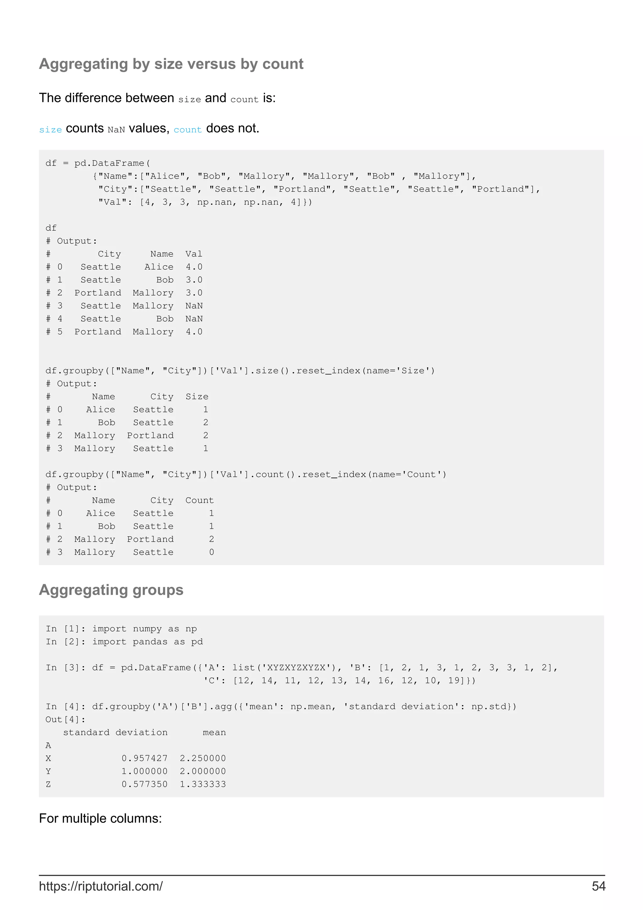 Aggregating by size versus by count
The difference between size and count is:
size counts NaN values, count does not.
df = pd.DataFrame(
{"Name":["Alice", "Bob", "Mallory", "Mallory", "Bob" , "Mallory"],
"City":["Seattle", "Seattle", "Portland", "Seattle", "Seattle", "Portland"],
"Val": [4, 3, 3, np.nan, np.nan, 4]})
df
# Output:
# City Name Val
# 0 Seattle Alice 4.0
# 1 Seattle Bob 3.0
# 2 Portland Mallory 3.0
# 3 Seattle Mallory NaN
# 4 Seattle Bob NaN
# 5 Portland Mallory 4.0
df.groupby(["Name", "City"])['Val'].size().reset_index(name='Size')
# Output:
# Name City Size
# 0 Alice Seattle 1
# 1 Bob Seattle 2
# 2 Mallory Portland 2
# 3 Mallory Seattle 1
df.groupby(["Name", "City"])['Val'].count().reset_index(name='Count')
# Output:
# Name City Count
# 0 Alice Seattle 1
# 1 Bob Seattle 1
# 2 Mallory Portland 2
# 3 Mallory Seattle 0
Aggregating groups
In [1]: import numpy as np
In [2]: import pandas as pd
In [3]: df = pd.DataFrame({'A': list('XYZXYZXYZX'), 'B': [1, 2, 1, 3, 1, 2, 3, 3, 1, 2],
'C': [12, 14, 11, 12, 13, 14, 16, 12, 10, 19]})
In [4]: df.groupby('A')['B'].agg({'mean': np.mean, 'standard deviation': np.std})
Out[4]:
standard deviation mean
A
X 0.957427 2.250000
Y 1.000000 2.000000
Z 0.577350 1.333333
For multiple columns:
https://riptutorial.com/ 54
 