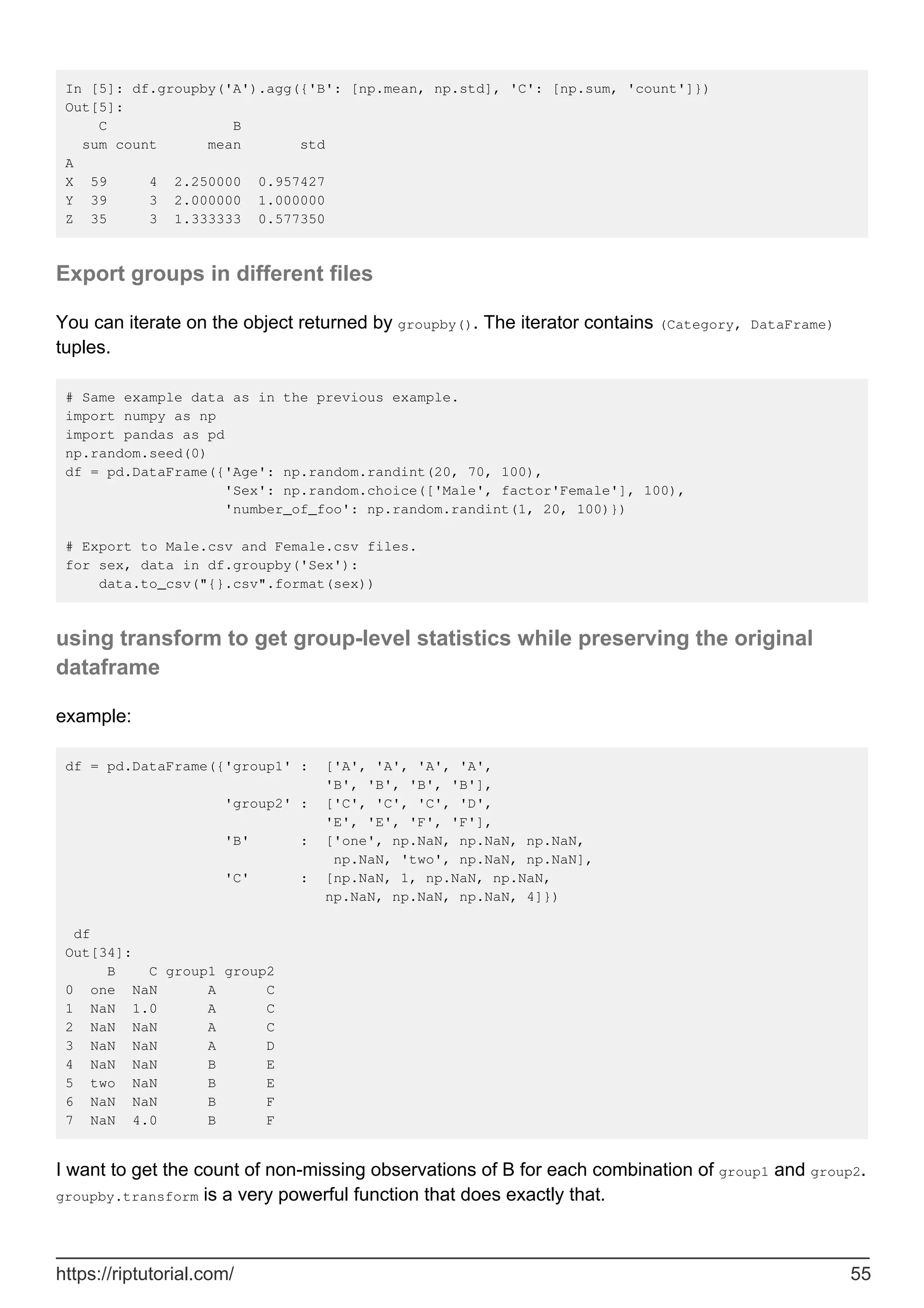 In [5]: df.groupby('A').agg({'B': [np.mean, np.std], 'C': [np.sum, 'count']})
Out[5]:
C B
sum count mean std
A
X 59 4 2.250000 0.957427
Y 39 3 2.000000 1.000000
Z 35 3 1.333333 0.577350
Export groups in different files
You can iterate on the object returned by groupby(). The iterator contains (Category, DataFrame)
tuples.
# Same example data as in the previous example.
import numpy as np
import pandas as pd
np.random.seed(0)
df = pd.DataFrame({'Age': np.random.randint(20, 70, 100),
'Sex': np.random.choice(['Male', factor'Female'], 100),
'number_of_foo': np.random.randint(1, 20, 100)})
# Export to Male.csv and Female.csv files.
for sex, data in df.groupby('Sex'):
data.to_csv("{}.csv".format(sex))
using transform to get group-level statistics while preserving the original
dataframe
example:
df = pd.DataFrame({'group1' : ['A', 'A', 'A', 'A',
'B', 'B', 'B', 'B'],
'group2' : ['C', 'C', 'C', 'D',
'E', 'E', 'F', 'F'],
'B' : ['one', np.NaN, np.NaN, np.NaN,
np.NaN, 'two', np.NaN, np.NaN],
'C' : [np.NaN, 1, np.NaN, np.NaN,
np.NaN, np.NaN, np.NaN, 4]})
df
Out[34]:
B C group1 group2
0 one NaN A C
1 NaN 1.0 A C
2 NaN NaN A C
3 NaN NaN A D
4 NaN NaN B E
5 two NaN B E
6 NaN NaN B F
7 NaN 4.0 B F
I want to get the count of non-missing observations of B for each combination of group1 and group2.
groupby.transform is a very powerful function that does exactly that.
https://riptutorial.com/ 55
 