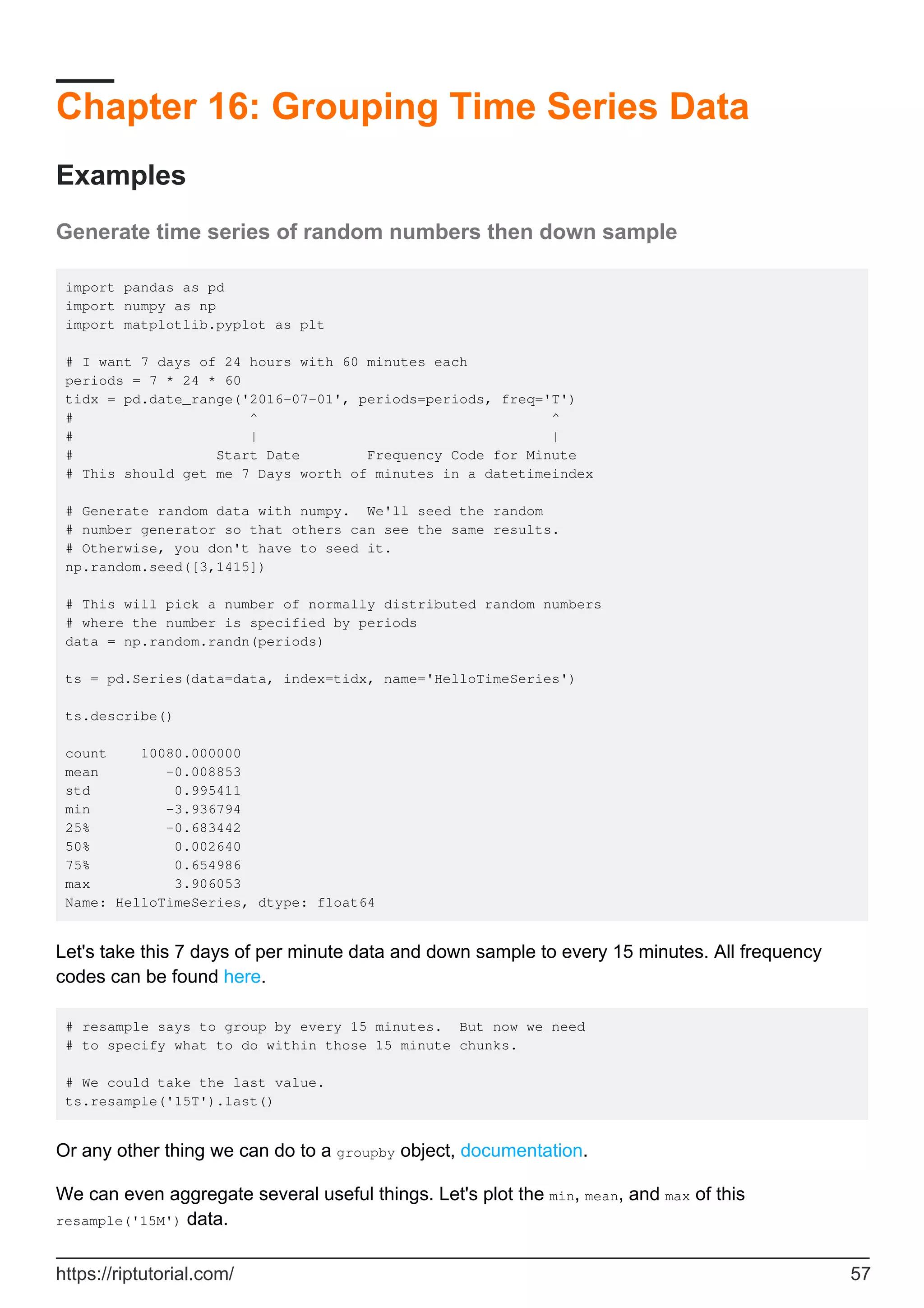 Chapter 16: Grouping Time Series Data
Examples
Generate time series of random numbers then down sample
import pandas as pd
import numpy as np
import matplotlib.pyplot as plt
# I want 7 days of 24 hours with 60 minutes each
periods = 7 * 24 * 60
tidx = pd.date_range('2016-07-01', periods=periods, freq='T')
# ^ ^
# | |
# Start Date Frequency Code for Minute
# This should get me 7 Days worth of minutes in a datetimeindex
# Generate random data with numpy. We'll seed the random
# number generator so that others can see the same results.
# Otherwise, you don't have to seed it.
np.random.seed([3,1415])
# This will pick a number of normally distributed random numbers
# where the number is specified by periods
data = np.random.randn(periods)
ts = pd.Series(data=data, index=tidx, name='HelloTimeSeries')
ts.describe()
count 10080.000000
mean -0.008853
std 0.995411
min -3.936794
25% -0.683442
50% 0.002640
75% 0.654986
max 3.906053
Name: HelloTimeSeries, dtype: float64
Let's take this 7 days of per minute data and down sample to every 15 minutes. All frequency
codes can be found here.
# resample says to group by every 15 minutes. But now we need
# to specify what to do within those 15 minute chunks.
# We could take the last value.
ts.resample('15T').last()
Or any other thing we can do to a groupby object, documentation.
We can even aggregate several useful things. Let's plot the min, mean, and max of this
resample('15M') data.
https://riptutorial.com/ 57
 