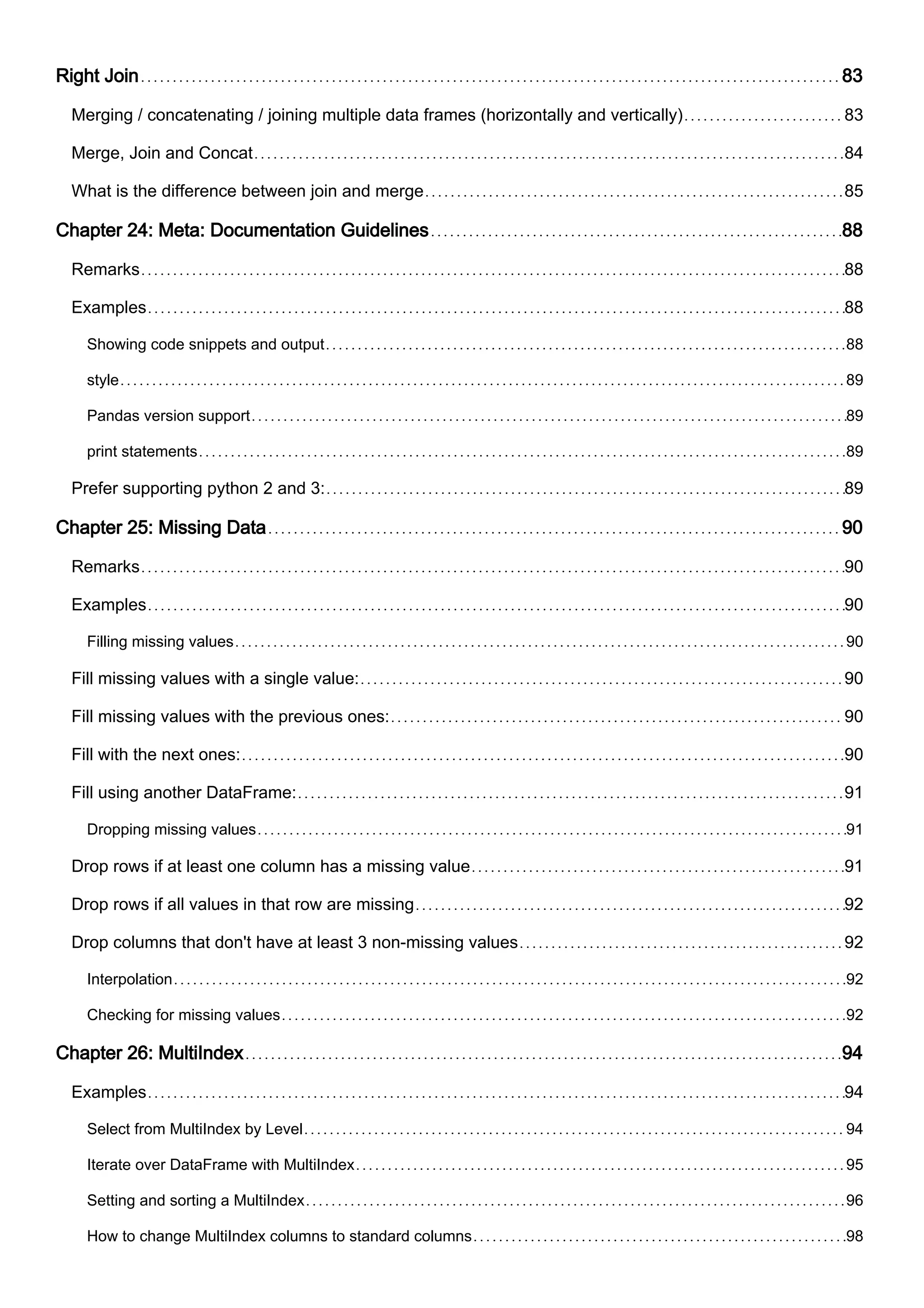 Right Join 83
Merging / concatenating / joining multiple data frames (horizontally and vertically) 83
Merge, Join and Concat 84
What is the difference between join and merge 85
Chapter 24: Meta: Documentation Guidelines 88
Remarks 88
Examples 88
Showing code snippets and output 88
style 89
Pandas version support 89
print statements 89
Prefer supporting python 2 and 3: 89
Chapter 25: Missing Data 90
Remarks 90
Examples 90
Filling missing values 90
Fill missing values with a single value: 90
Fill missing values with the previous ones: 90
Fill with the next ones: 90
Fill using another DataFrame: 91
Dropping missing values 91
Drop rows if at least one column has a missing value 91
Drop rows if all values in that row are missing 92
Drop columns that don't have at least 3 non-missing values 92
Interpolation 92
Checking for missing values 92
Chapter 26: MultiIndex 94
Examples 94
Select from MultiIndex by Level 94
Iterate over DataFrame with MultiIndex 95
Setting and sorting a MultiIndex 96
How to change MultiIndex columns to standard columns 98
 