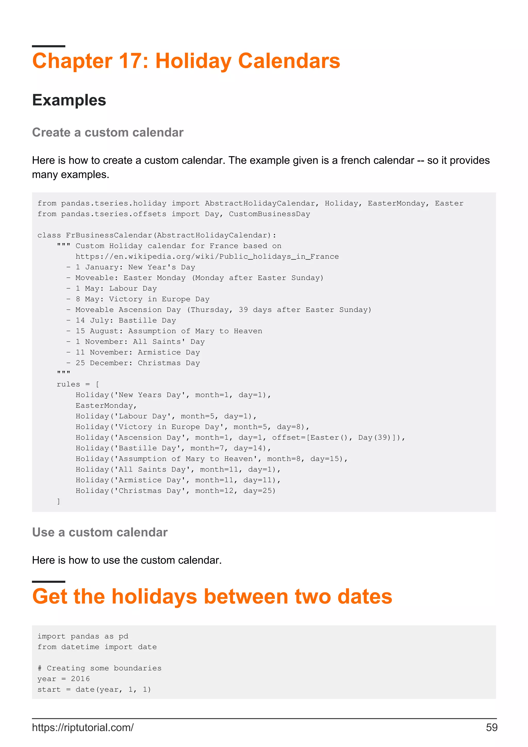 Chapter 17: Holiday Calendars
Examples
Create a custom calendar
Here is how to create a custom calendar. The example given is a french calendar -- so it provides
many examples.
from pandas.tseries.holiday import AbstractHolidayCalendar, Holiday, EasterMonday, Easter
from pandas.tseries.offsets import Day, CustomBusinessDay
class FrBusinessCalendar(AbstractHolidayCalendar):
""" Custom Holiday calendar for France based on
https://en.wikipedia.org/wiki/Public_holidays_in_France
- 1 January: New Year's Day
- Moveable: Easter Monday (Monday after Easter Sunday)
- 1 May: Labour Day
- 8 May: Victory in Europe Day
- Moveable Ascension Day (Thursday, 39 days after Easter Sunday)
- 14 July: Bastille Day
- 15 August: Assumption of Mary to Heaven
- 1 November: All Saints' Day
- 11 November: Armistice Day
- 25 December: Christmas Day
"""
rules = [
Holiday('New Years Day', month=1, day=1),
EasterMonday,
Holiday('Labour Day', month=5, day=1),
Holiday('Victory in Europe Day', month=5, day=8),
Holiday('Ascension Day', month=1, day=1, offset=[Easter(), Day(39)]),
Holiday('Bastille Day', month=7, day=14),
Holiday('Assumption of Mary to Heaven', month=8, day=15),
Holiday('All Saints Day', month=11, day=1),
Holiday('Armistice Day', month=11, day=11),
Holiday('Christmas Day', month=12, day=25)
]
Use a custom calendar
Here is how to use the custom calendar.
Get the holidays between two dates
import pandas as pd
from datetime import date
# Creating some boundaries
year = 2016
start = date(year, 1, 1)
https://riptutorial.com/ 59
 