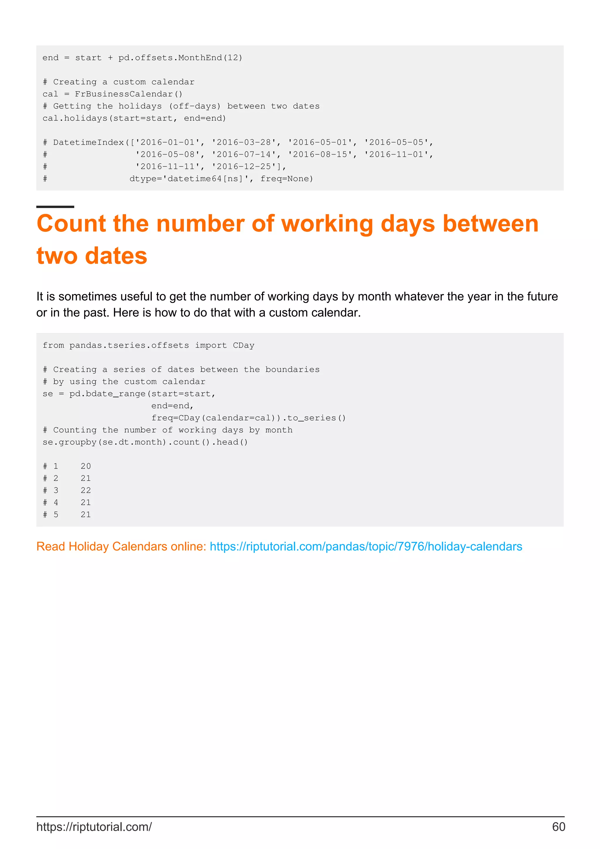 end = start + pd.offsets.MonthEnd(12)
# Creating a custom calendar
cal = FrBusinessCalendar()
# Getting the holidays (off-days) between two dates
cal.holidays(start=start, end=end)
# DatetimeIndex(['2016-01-01', '2016-03-28', '2016-05-01', '2016-05-05',
# '2016-05-08', '2016-07-14', '2016-08-15', '2016-11-01',
# '2016-11-11', '2016-12-25'],
# dtype='datetime64[ns]', freq=None)
Count the number of working days between
two dates
It is sometimes useful to get the number of working days by month whatever the year in the future
or in the past. Here is how to do that with a custom calendar.
from pandas.tseries.offsets import CDay
# Creating a series of dates between the boundaries
# by using the custom calendar
se = pd.bdate_range(start=start,
end=end,
freq=CDay(calendar=cal)).to_series()
# Counting the number of working days by month
se.groupby(se.dt.month).count().head()
# 1 20
# 2 21
# 3 22
# 4 21
# 5 21
Read Holiday Calendars online: https://riptutorial.com/pandas/topic/7976/holiday-calendars
https://riptutorial.com/ 60
 