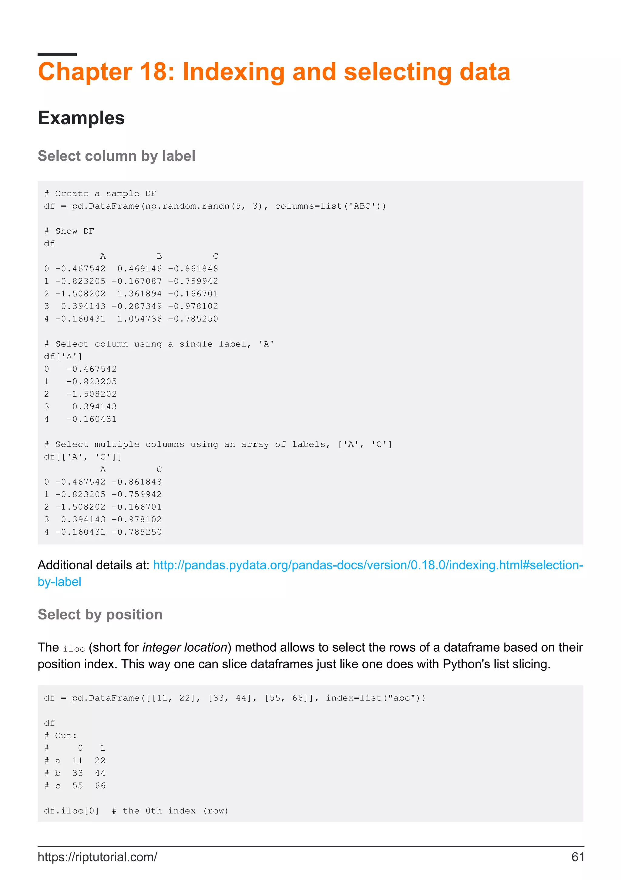 Chapter 18: Indexing and selecting data
Examples
Select column by label
# Create a sample DF
df = pd.DataFrame(np.random.randn(5, 3), columns=list('ABC'))
# Show DF
df
A B C
0 -0.467542 0.469146 -0.861848
1 -0.823205 -0.167087 -0.759942
2 -1.508202 1.361894 -0.166701
3 0.394143 -0.287349 -0.978102
4 -0.160431 1.054736 -0.785250
# Select column using a single label, 'A'
df['A']
0 -0.467542
1 -0.823205
2 -1.508202
3 0.394143
4 -0.160431
# Select multiple columns using an array of labels, ['A', 'C']
df[['A', 'C']]
A C
0 -0.467542 -0.861848
1 -0.823205 -0.759942
2 -1.508202 -0.166701
3 0.394143 -0.978102
4 -0.160431 -0.785250
Additional details at: http://pandas.pydata.org/pandas-docs/version/0.18.0/indexing.html#selection-
by-label
Select by position
The iloc (short for integer location) method allows to select the rows of a dataframe based on their
position index. This way one can slice dataframes just like one does with Python's list slicing.
df = pd.DataFrame([[11, 22], [33, 44], [55, 66]], index=list("abc"))
df
# Out:
# 0 1
# a 11 22
# b 33 44
# c 55 66
df.iloc[0] # the 0th index (row)
https://riptutorial.com/ 61
 