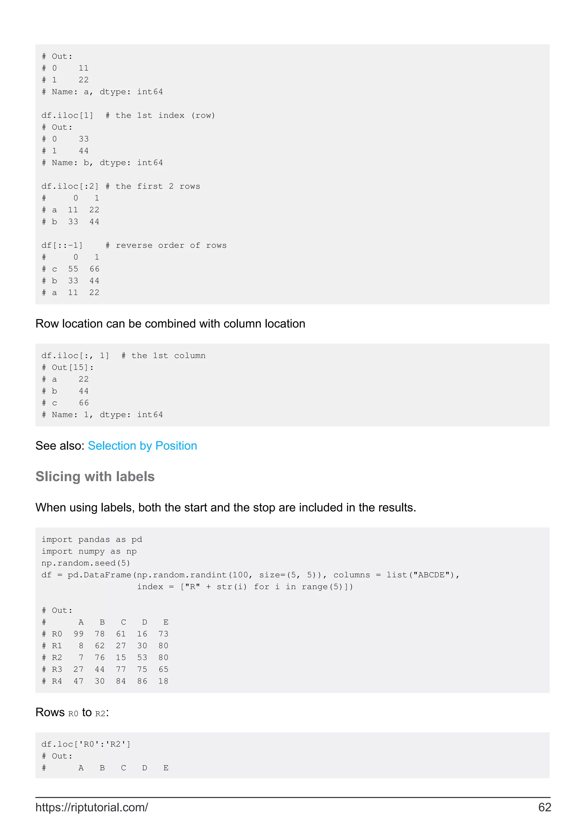 # Out:
# 0 11
# 1 22
# Name: a, dtype: int64
df.iloc[1] # the 1st index (row)
# Out:
# 0 33
# 1 44
# Name: b, dtype: int64
df.iloc[:2] # the first 2 rows
# 0 1
# a 11 22
# b 33 44
df[::-1] # reverse order of rows
# 0 1
# c 55 66
# b 33 44
# a 11 22
Row location can be combined with column location
df.iloc[:, 1] # the 1st column
# Out[15]:
# a 22
# b 44
# c 66
# Name: 1, dtype: int64
See also: Selection by Position
Slicing with labels
When using labels, both the start and the stop are included in the results.
import pandas as pd
import numpy as np
np.random.seed(5)
df = pd.DataFrame(np.random.randint(100, size=(5, 5)), columns = list("ABCDE"),
index = ["R" + str(i) for i in range(5)])
# Out:
# A B C D E
# R0 99 78 61 16 73
# R1 8 62 27 30 80
# R2 7 76 15 53 80
# R3 27 44 77 75 65
# R4 47 30 84 86 18
Rows R0 to R2:
df.loc['R0':'R2']
# Out:
# A B C D E
https://riptutorial.com/ 62
 
