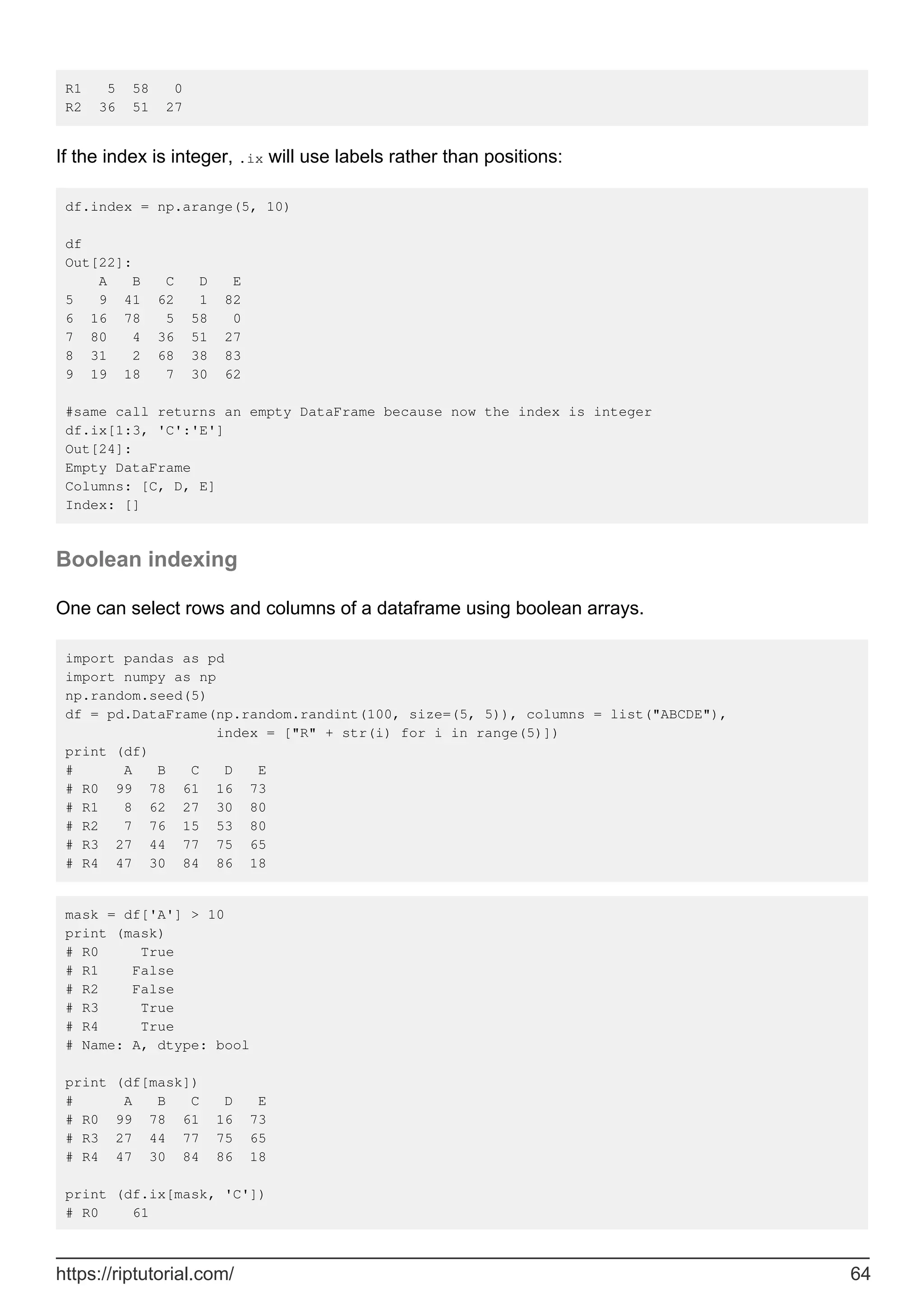 R1 5 58 0
R2 36 51 27
If the index is integer, .ix will use labels rather than positions:
df.index = np.arange(5, 10)
df
Out[22]:
A B C D E
5 9 41 62 1 82
6 16 78 5 58 0
7 80 4 36 51 27
8 31 2 68 38 83
9 19 18 7 30 62
#same call returns an empty DataFrame because now the index is integer
df.ix[1:3, 'C':'E']
Out[24]:
Empty DataFrame
Columns: [C, D, E]
Index: []
Boolean indexing
One can select rows and columns of a dataframe using boolean arrays.
import pandas as pd
import numpy as np
np.random.seed(5)
df = pd.DataFrame(np.random.randint(100, size=(5, 5)), columns = list("ABCDE"),
index = ["R" + str(i) for i in range(5)])
print (df)
# A B C D E
# R0 99 78 61 16 73
# R1 8 62 27 30 80
# R2 7 76 15 53 80
# R3 27 44 77 75 65
# R4 47 30 84 86 18
mask = df['A'] > 10
print (mask)
# R0 True
# R1 False
# R2 False
# R3 True
# R4 True
# Name: A, dtype: bool
print (df[mask])
# A B C D E
# R0 99 78 61 16 73
# R3 27 44 77 75 65
# R4 47 30 84 86 18
print (df.ix[mask, 'C'])
# R0 61
https://riptutorial.com/ 64
 