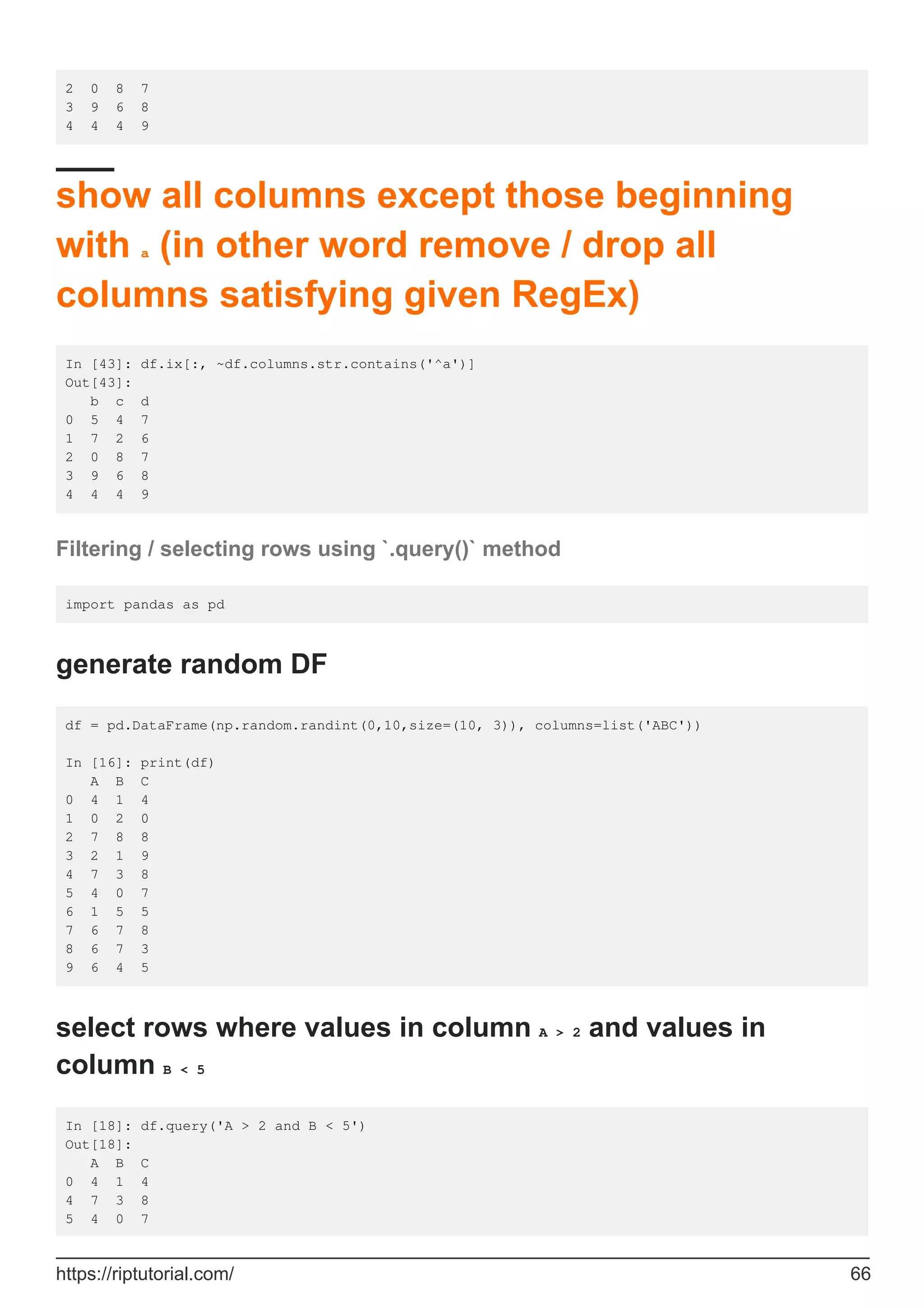 2 0 8 7
3 9 6 8
4 4 4 9
show all columns except those beginning
with a (in other word remove / drop all
columns satisfying given RegEx)
In [43]: df.ix[:, ~df.columns.str.contains('^a')]
Out[43]:
b c d
0 5 4 7
1 7 2 6
2 0 8 7
3 9 6 8
4 4 4 9
Filtering / selecting rows using `.query()` method
import pandas as pd
generate random DF
df = pd.DataFrame(np.random.randint(0,10,size=(10, 3)), columns=list('ABC'))
In [16]: print(df)
A B C
0 4 1 4
1 0 2 0
2 7 8 8
3 2 1 9
4 7 3 8
5 4 0 7
6 1 5 5
7 6 7 8
8 6 7 3
9 6 4 5
select rows where values in column A > 2 and values in
column B < 5
In [18]: df.query('A > 2 and B < 5')
Out[18]:
A B C
0 4 1 4
4 7 3 8
5 4 0 7
https://riptutorial.com/ 66
 