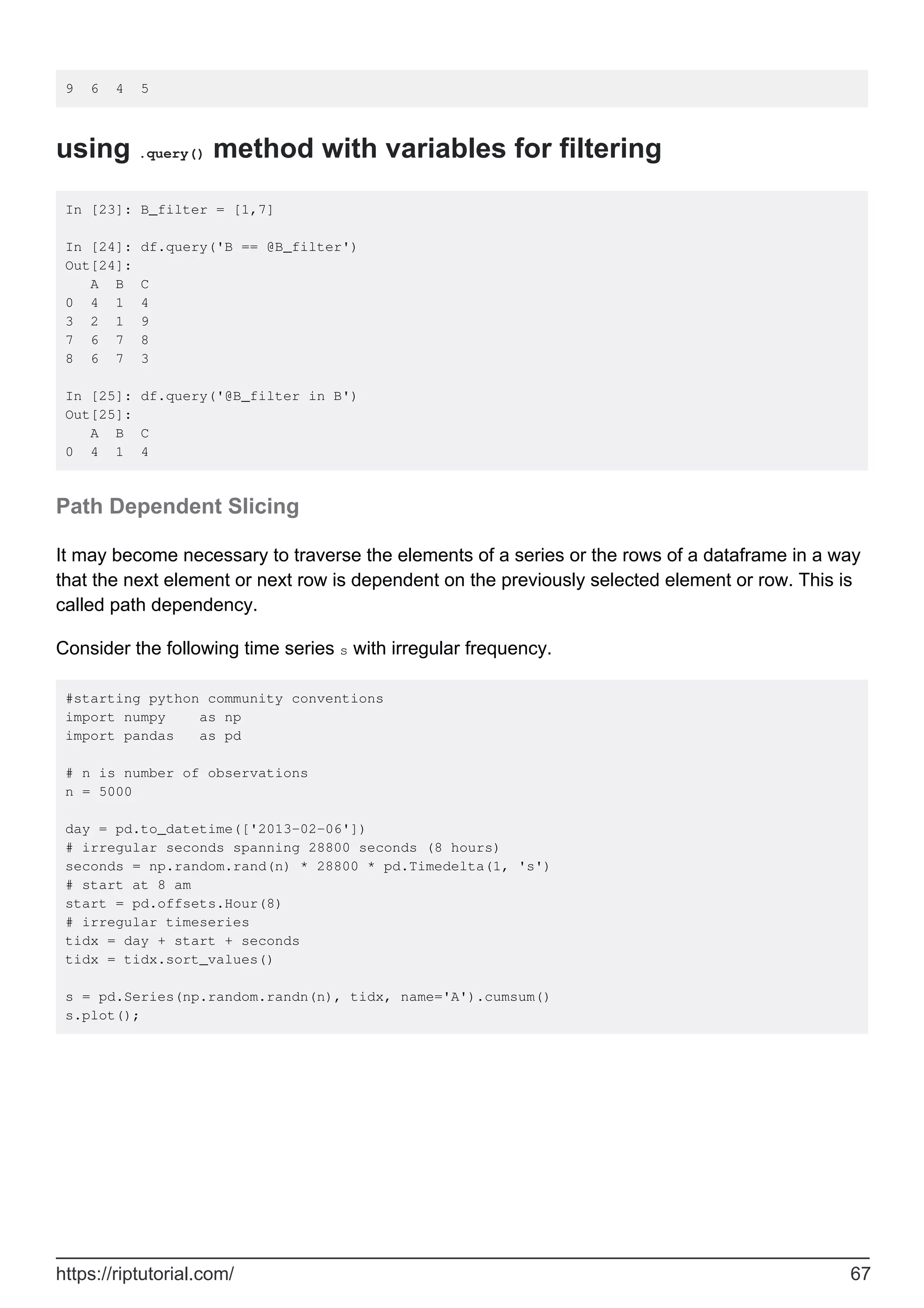 9 6 4 5
using .query() method with variables for filtering
In [23]: B_filter = [1,7]
In [24]: df.query('B == @B_filter')
Out[24]:
A B C
0 4 1 4
3 2 1 9
7 6 7 8
8 6 7 3
In [25]: df.query('@B_filter in B')
Out[25]:
A B C
0 4 1 4
Path Dependent Slicing
It may become necessary to traverse the elements of a series or the rows of a dataframe in a way
that the next element or next row is dependent on the previously selected element or row. This is
called path dependency.
Consider the following time series s with irregular frequency.
#starting python community conventions
import numpy as np
import pandas as pd
# n is number of observations
n = 5000
day = pd.to_datetime(['2013-02-06'])
# irregular seconds spanning 28800 seconds (8 hours)
seconds = np.random.rand(n) * 28800 * pd.Timedelta(1, 's')
# start at 8 am
start = pd.offsets.Hour(8)
# irregular timeseries
tidx = day + start + seconds
tidx = tidx.sort_values()
s = pd.Series(np.random.randn(n), tidx, name='A').cumsum()
s.plot();
https://riptutorial.com/ 67
 