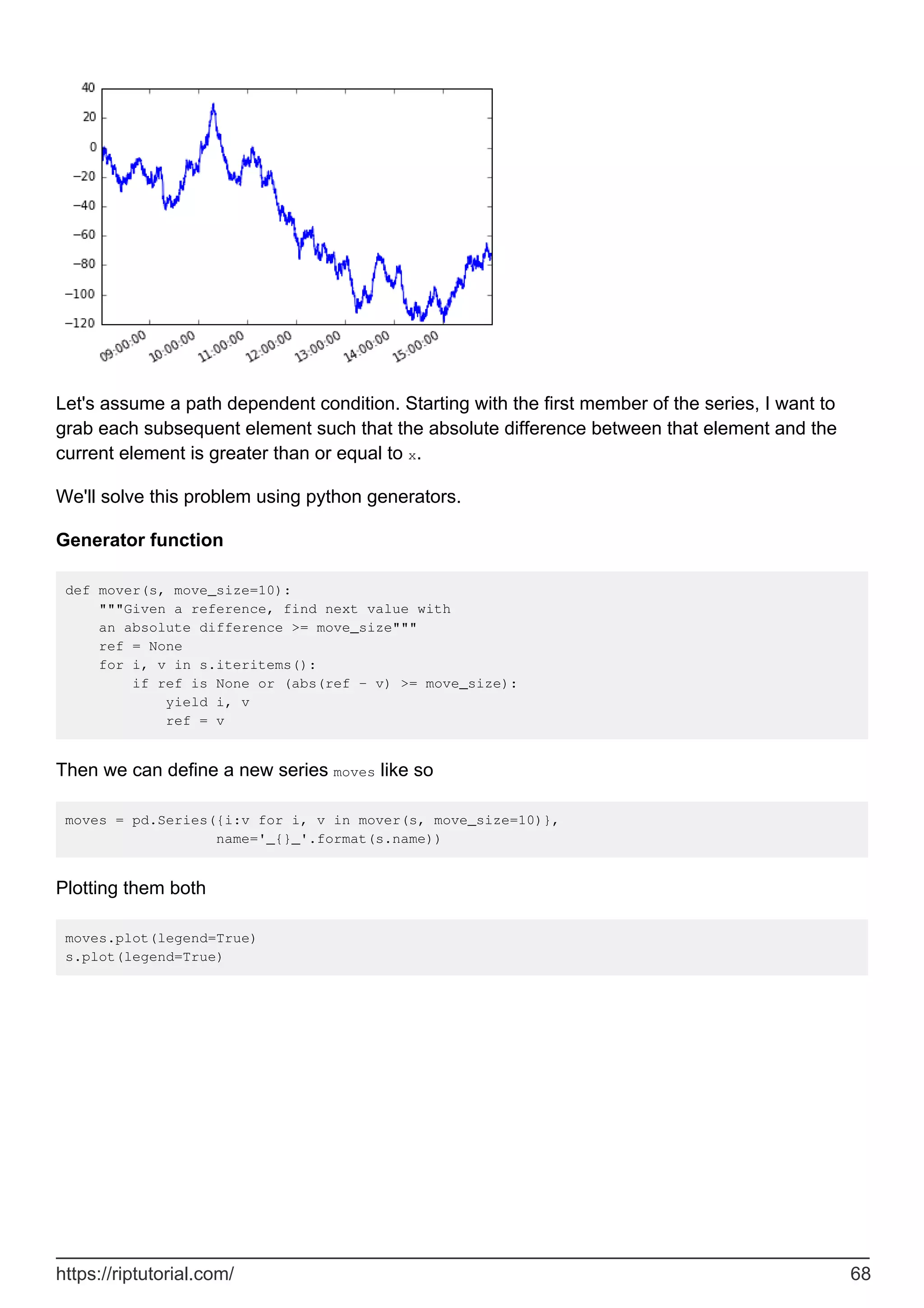 Let's assume a path dependent condition. Starting with the first member of the series, I want to
grab each subsequent element such that the absolute difference between that element and the
current element is greater than or equal to x.
We'll solve this problem using python generators.
Generator function
def mover(s, move_size=10):
"""Given a reference, find next value with
an absolute difference >= move_size"""
ref = None
for i, v in s.iteritems():
if ref is None or (abs(ref - v) >= move_size):
yield i, v
ref = v
Then we can define a new series moves like so
moves = pd.Series({i:v for i, v in mover(s, move_size=10)},
name='_{}_'.format(s.name))
Plotting them both
moves.plot(legend=True)
s.plot(legend=True)
https://riptutorial.com/ 68
 