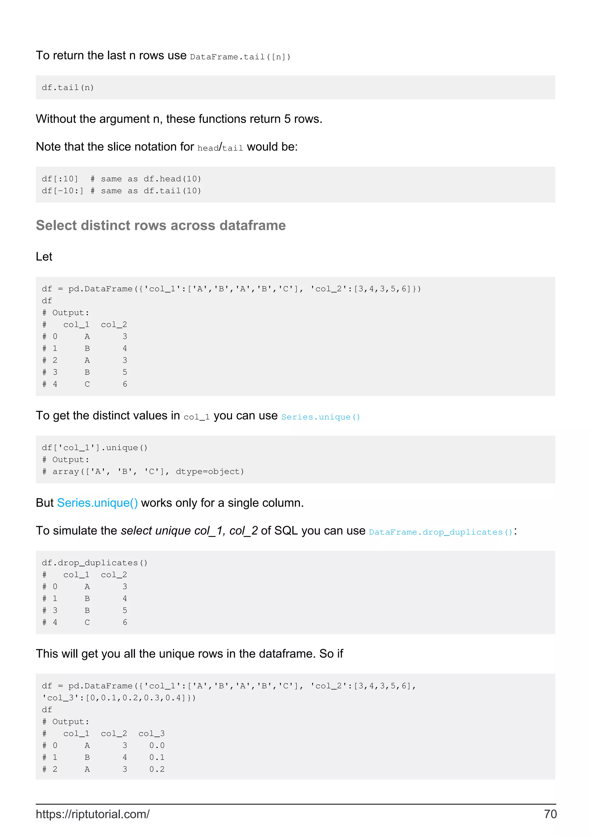 To return the last n rows use DataFrame.tail([n])
df.tail(n)
Without the argument n, these functions return 5 rows.
Note that the slice notation for head/tail would be:
df[:10] # same as df.head(10)
df[-10:] # same as df.tail(10)
Select distinct rows across dataframe
Let
df = pd.DataFrame({'col_1':['A','B','A','B','C'], 'col_2':[3,4,3,5,6]})
df
# Output:
# col_1 col_2
# 0 A 3
# 1 B 4
# 2 A 3
# 3 B 5
# 4 C 6
To get the distinct values in col_1 you can use Series.unique()
df['col_1'].unique()
# Output:
# array(['A', 'B', 'C'], dtype=object)
But Series.unique() works only for a single column.
To simulate the select unique col_1, col_2 of SQL you can use DataFrame.drop_duplicates():
df.drop_duplicates()
# col_1 col_2
# 0 A 3
# 1 B 4
# 3 B 5
# 4 C 6
This will get you all the unique rows in the dataframe. So if
df = pd.DataFrame({'col_1':['A','B','A','B','C'], 'col_2':[3,4,3,5,6],
'col_3':[0,0.1,0.2,0.3,0.4]})
df
# Output:
# col_1 col_2 col_3
# 0 A 3 0.0
# 1 B 4 0.1
# 2 A 3 0.2
https://riptutorial.com/ 70
 