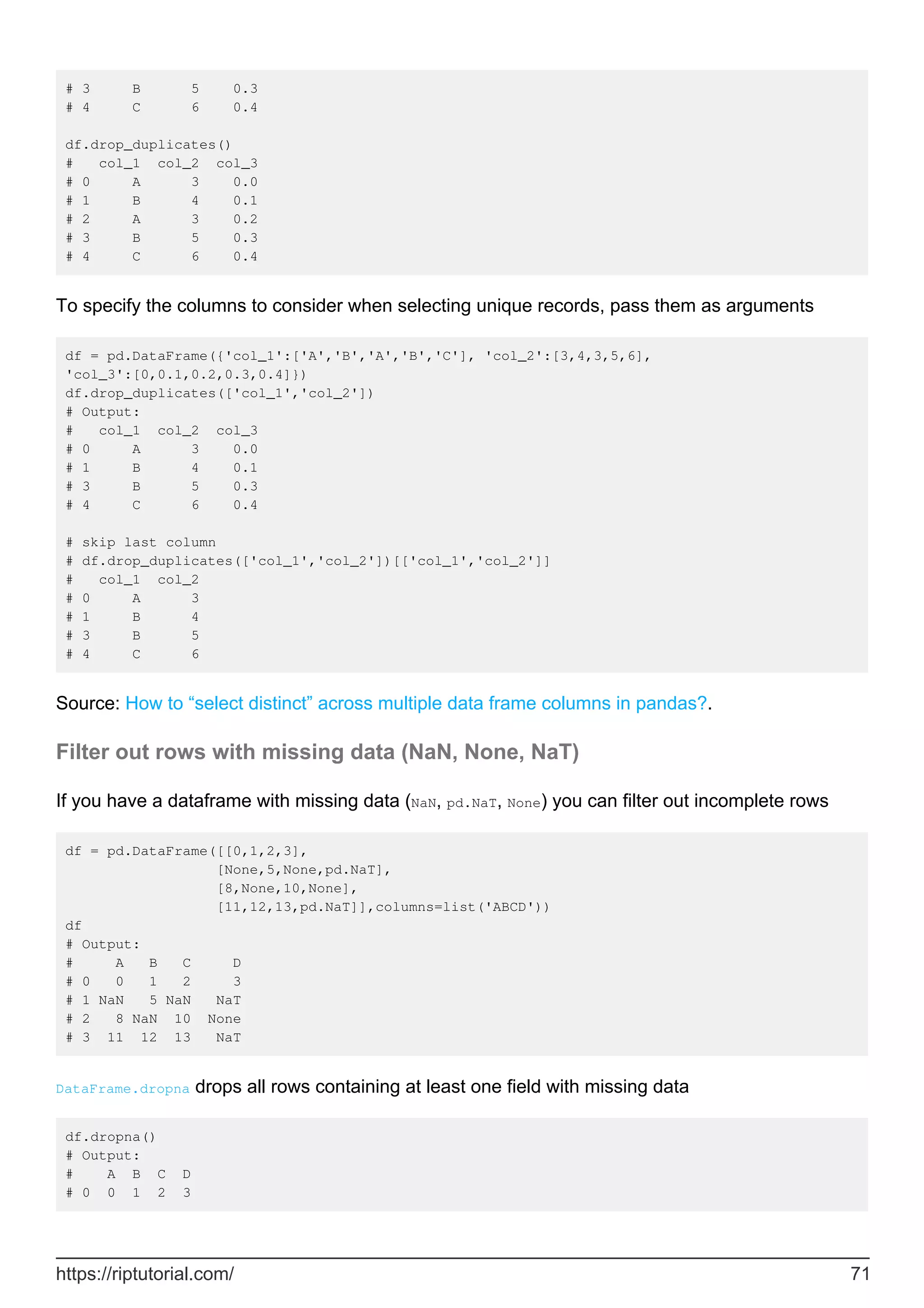 # 3 B 5 0.3
# 4 C 6 0.4
df.drop_duplicates()
# col_1 col_2 col_3
# 0 A 3 0.0
# 1 B 4 0.1
# 2 A 3 0.2
# 3 B 5 0.3
# 4 C 6 0.4
To specify the columns to consider when selecting unique records, pass them as arguments
df = pd.DataFrame({'col_1':['A','B','A','B','C'], 'col_2':[3,4,3,5,6],
'col_3':[0,0.1,0.2,0.3,0.4]})
df.drop_duplicates(['col_1','col_2'])
# Output:
# col_1 col_2 col_3
# 0 A 3 0.0
# 1 B 4 0.1
# 3 B 5 0.3
# 4 C 6 0.4
# skip last column
# df.drop_duplicates(['col_1','col_2'])[['col_1','col_2']]
# col_1 col_2
# 0 A 3
# 1 B 4
# 3 B 5
# 4 C 6
Source: How to “select distinct” across multiple data frame columns in pandas?.
Filter out rows with missing data (NaN, None, NaT)
If you have a dataframe with missing data (NaN, pd.NaT, None) you can filter out incomplete rows
df = pd.DataFrame([[0,1,2,3],
[None,5,None,pd.NaT],
[8,None,10,None],
[11,12,13,pd.NaT]],columns=list('ABCD'))
df
# Output:
# A B C D
# 0 0 1 2 3
# 1 NaN 5 NaN NaT
# 2 8 NaN 10 None
# 3 11 12 13 NaT
DataFrame.dropna drops all rows containing at least one field with missing data
df.dropna()
# Output:
# A B C D
# 0 0 1 2 3
https://riptutorial.com/ 71
 