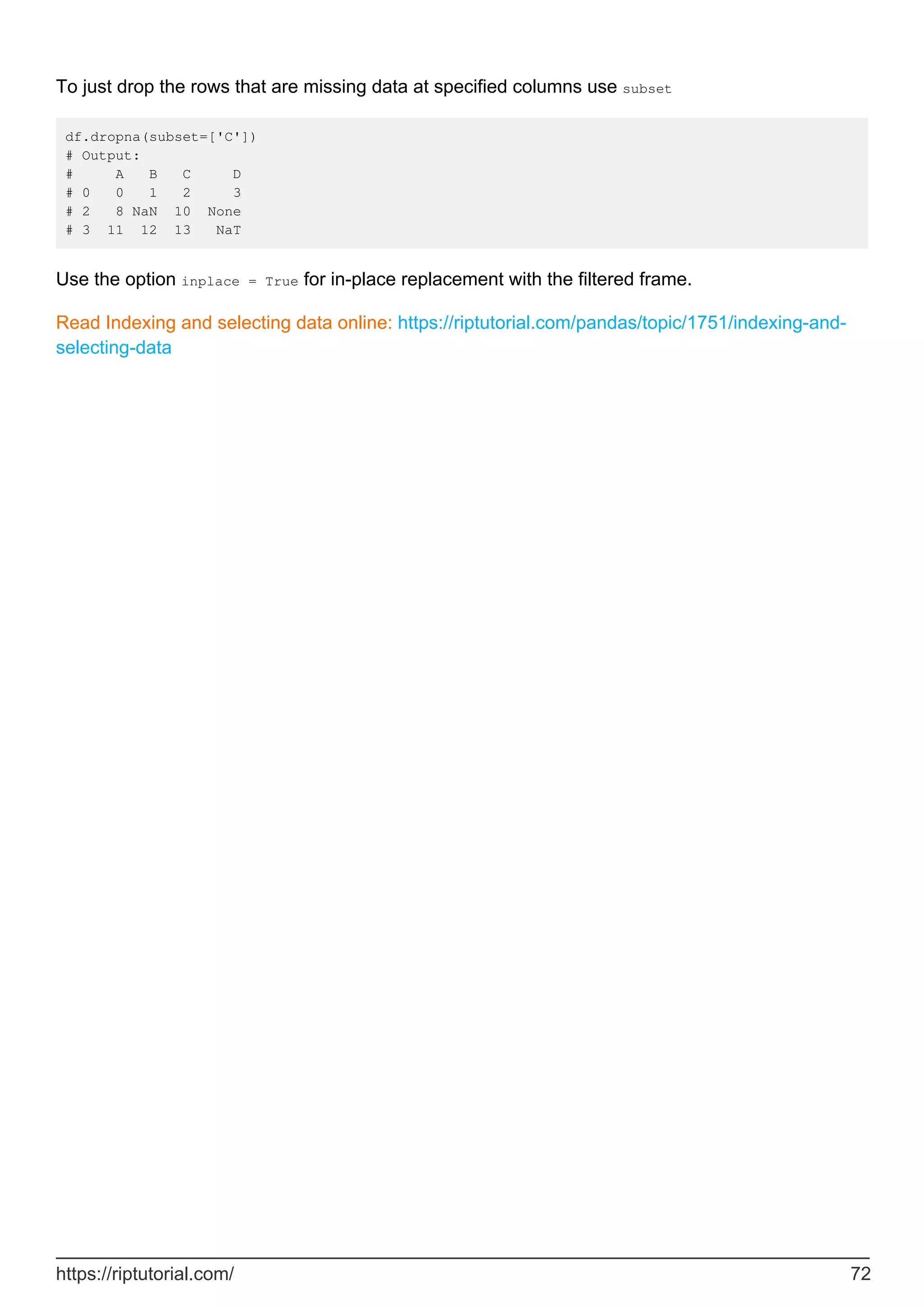 To just drop the rows that are missing data at specified columns use subset
df.dropna(subset=['C'])
# Output:
# A B C D
# 0 0 1 2 3
# 2 8 NaN 10 None
# 3 11 12 13 NaT
Use the option inplace = True for in-place replacement with the filtered frame.
Read Indexing and selecting data online: https://riptutorial.com/pandas/topic/1751/indexing-and-
selecting-data
https://riptutorial.com/ 72
 