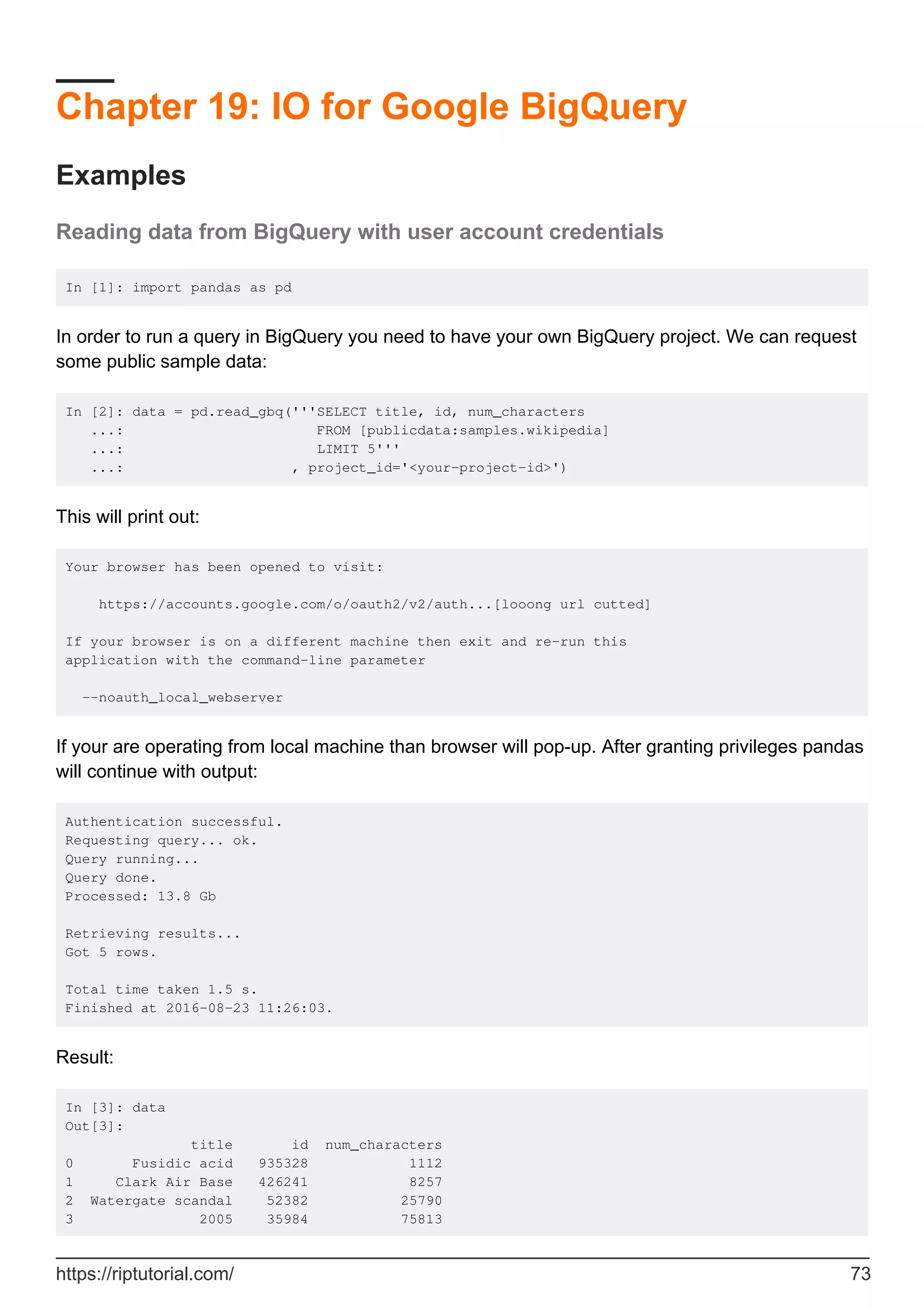 Chapter 19: IO for Google BigQuery
Examples
Reading data from BigQuery with user account credentials
In [1]: import pandas as pd
In order to run a query in BigQuery you need to have your own BigQuery project. We can request
some public sample data:
In [2]: data = pd.read_gbq('''SELECT title, id, num_characters
...: FROM [publicdata:samples.wikipedia]
...: LIMIT 5'''
...: , project_id='<your-project-id>')
This will print out:
Your browser has been opened to visit:
https://accounts.google.com/o/oauth2/v2/auth...[looong url cutted]
If your browser is on a different machine then exit and re-run this
application with the command-line parameter
--noauth_local_webserver
If your are operating from local machine than browser will pop-up. After granting privileges pandas
will continue with output:
Authentication successful.
Requesting query... ok.
Query running...
Query done.
Processed: 13.8 Gb
Retrieving results...
Got 5 rows.
Total time taken 1.5 s.
Finished at 2016-08-23 11:26:03.
Result:
In [3]: data
Out[3]:
title id num_characters
0 Fusidic acid 935328 1112
1 Clark Air Base 426241 8257
2 Watergate scandal 52382 25790
3 2005 35984 75813
https://riptutorial.com/ 73
 