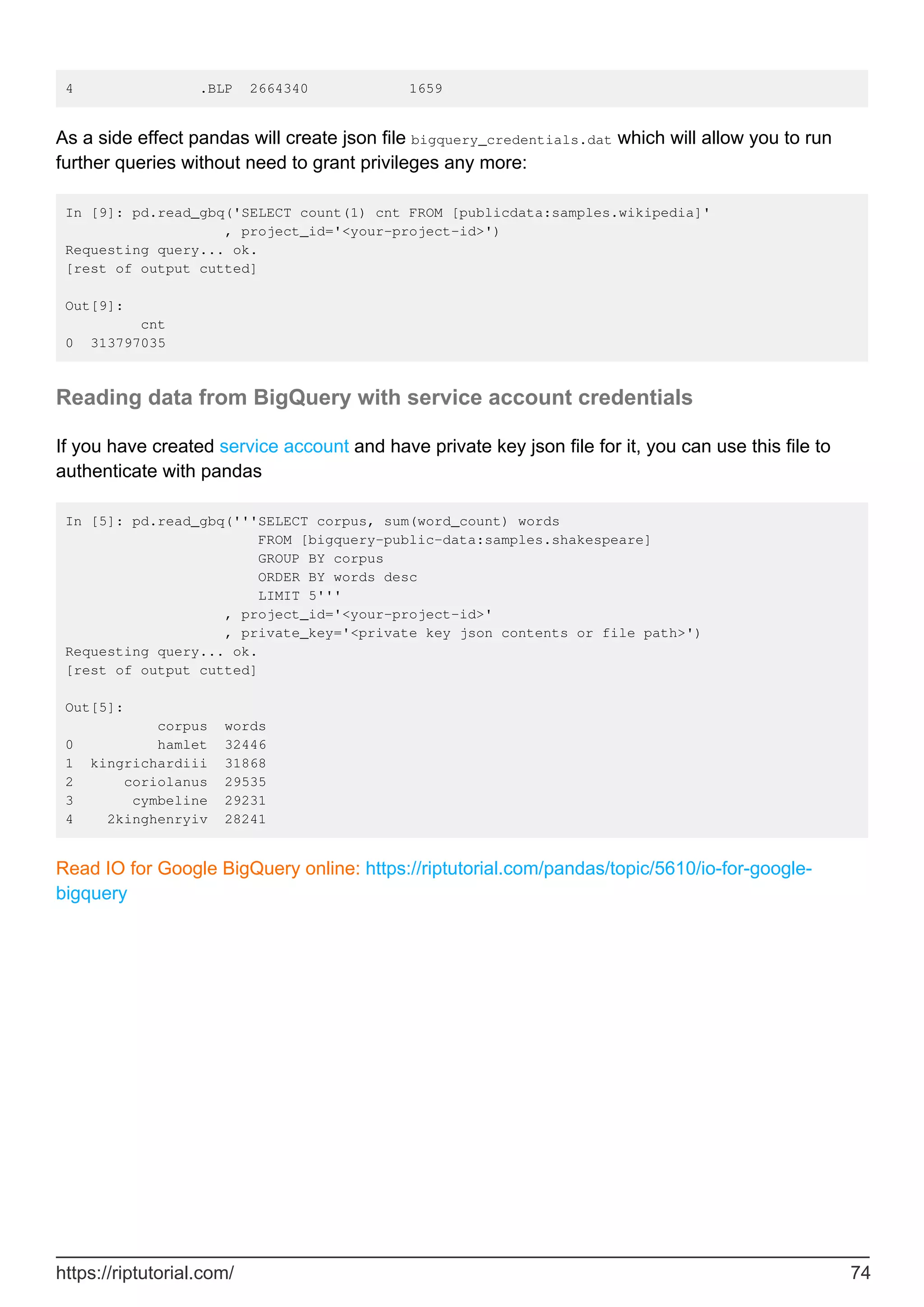4 .BLP 2664340 1659
As a side effect pandas will create json file bigquery_credentials.dat which will allow you to run
further queries without need to grant privileges any more:
In [9]: pd.read_gbq('SELECT count(1) cnt FROM [publicdata:samples.wikipedia]'
, project_id='<your-project-id>')
Requesting query... ok.
[rest of output cutted]
Out[9]:
cnt
0 313797035
Reading data from BigQuery with service account credentials
If you have created service account and have private key json file for it, you can use this file to
authenticate with pandas
In [5]: pd.read_gbq('''SELECT corpus, sum(word_count) words
FROM [bigquery-public-data:samples.shakespeare]
GROUP BY corpus
ORDER BY words desc
LIMIT 5'''
, project_id='<your-project-id>'
, private_key='<private key json contents or file path>')
Requesting query... ok.
[rest of output cutted]
Out[5]:
corpus words
0 hamlet 32446
1 kingrichardiii 31868
2 coriolanus 29535
3 cymbeline 29231
4 2kinghenryiv 28241
Read IO for Google BigQuery online: https://riptutorial.com/pandas/topic/5610/io-for-google-
bigquery
https://riptutorial.com/ 74
 