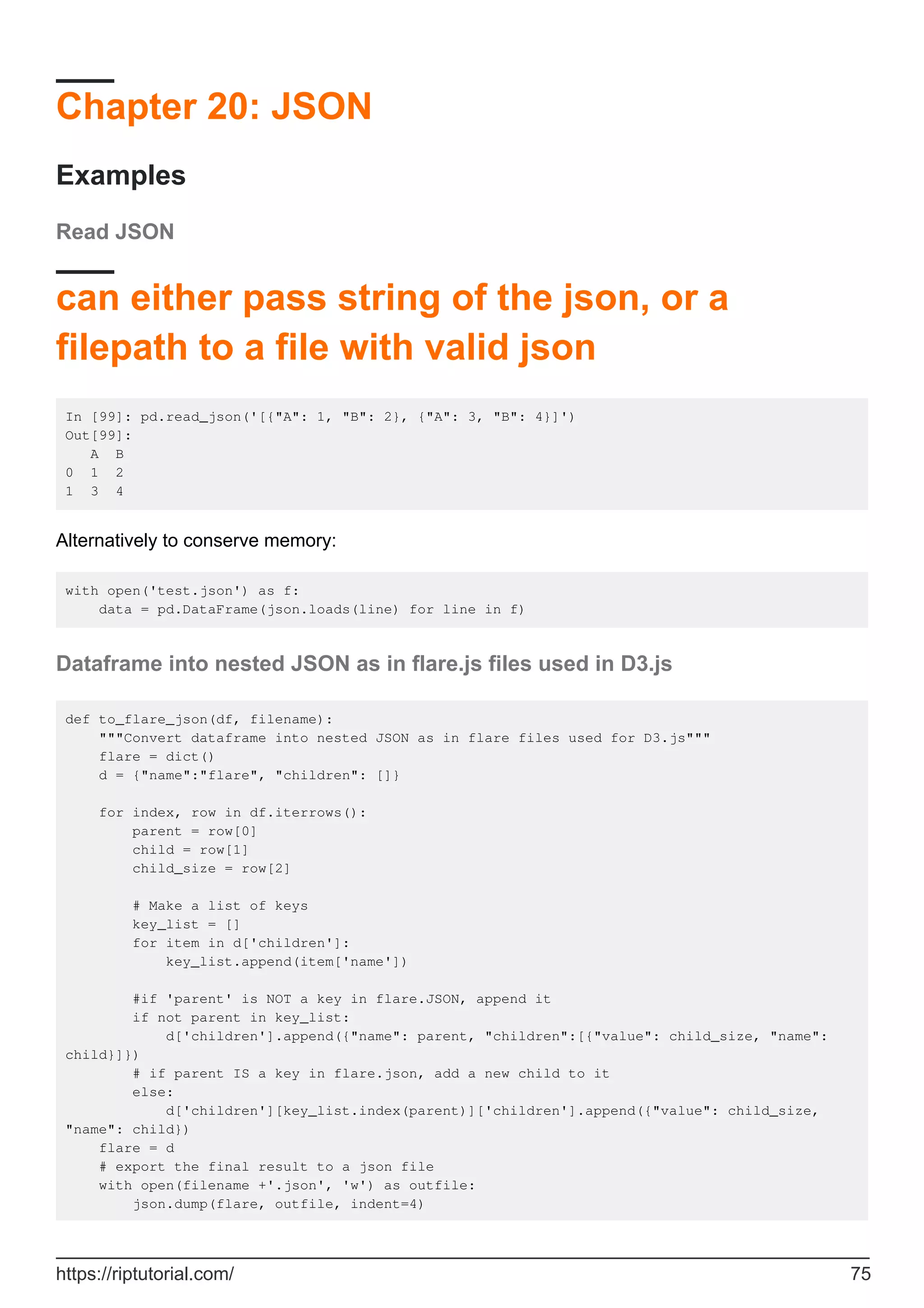 Chapter 20: JSON
Examples
Read JSON
can either pass string of the json, or a
filepath to a file with valid json
In [99]: pd.read_json('[{"A": 1, "B": 2}, {"A": 3, "B": 4}]')
Out[99]:
A B
0 1 2
1 3 4
Alternatively to conserve memory:
with open('test.json') as f:
data = pd.DataFrame(json.loads(line) for line in f)
Dataframe into nested JSON as in flare.js files used in D3.js
def to_flare_json(df, filename):
"""Convert dataframe into nested JSON as in flare files used for D3.js"""
flare = dict()
d = {"name":"flare", "children": []}
for index, row in df.iterrows():
parent = row[0]
child = row[1]
child_size = row[2]
# Make a list of keys
key_list = []
for item in d['children']:
key_list.append(item['name'])
#if 'parent' is NOT a key in flare.JSON, append it
if not parent in key_list:
d['children'].append({"name": parent, "children":[{"value": child_size, "name":
child}]})
# if parent IS a key in flare.json, add a new child to it
else:
d['children'][key_list.index(parent)]['children'].append({"value": child_size,
"name": child})
flare = d
# export the final result to a json file
with open(filename +'.json', 'w') as outfile:
json.dump(flare, outfile, indent=4)
https://riptutorial.com/ 75
 