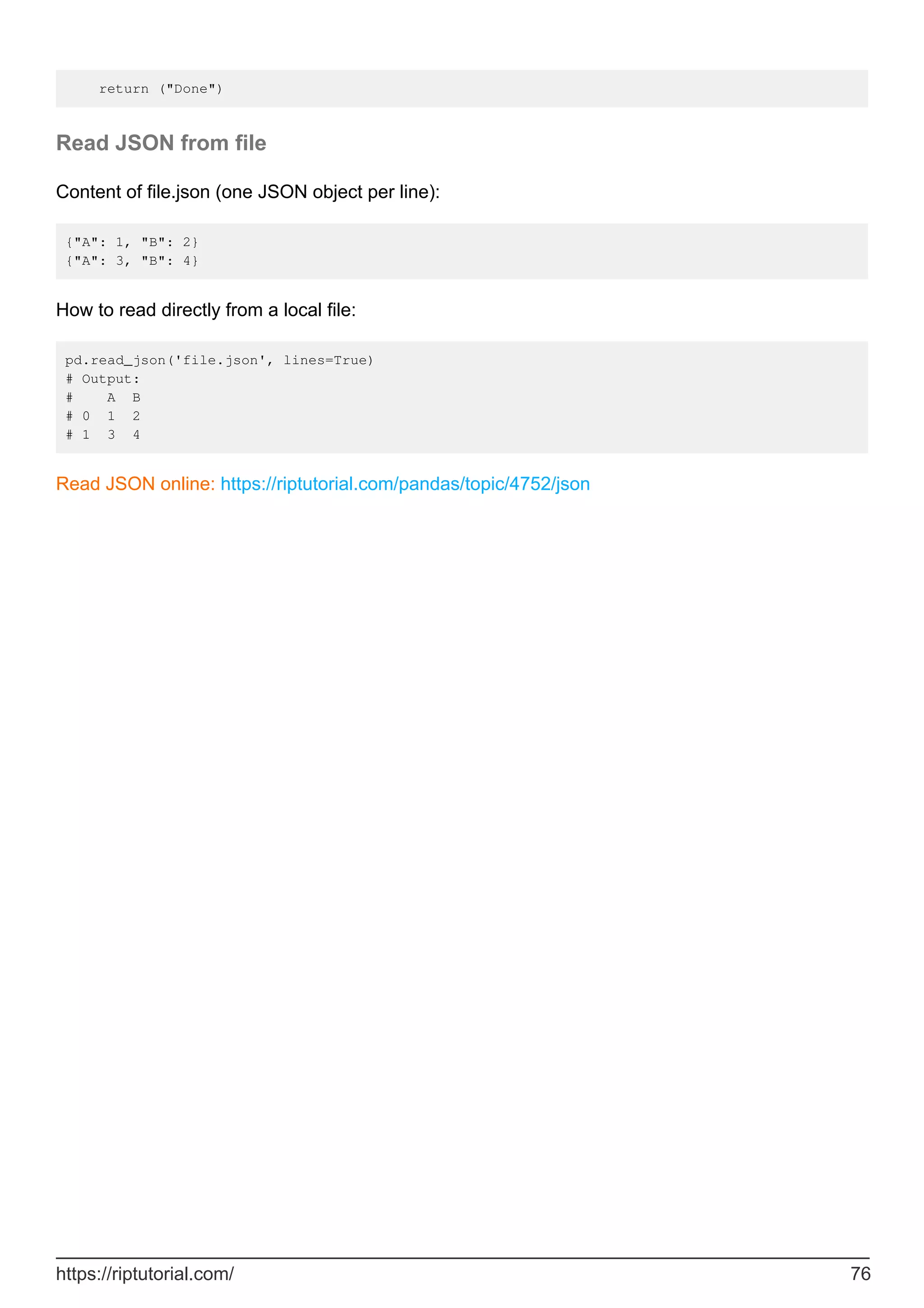 return ("Done")
Read JSON from file
Content of file.json (one JSON object per line):
{"A": 1, "B": 2}
{"A": 3, "B": 4}
How to read directly from a local file:
pd.read_json('file.json', lines=True)
# Output:
# A B
# 0 1 2
# 1 3 4
Read JSON online: https://riptutorial.com/pandas/topic/4752/json
https://riptutorial.com/ 76
 