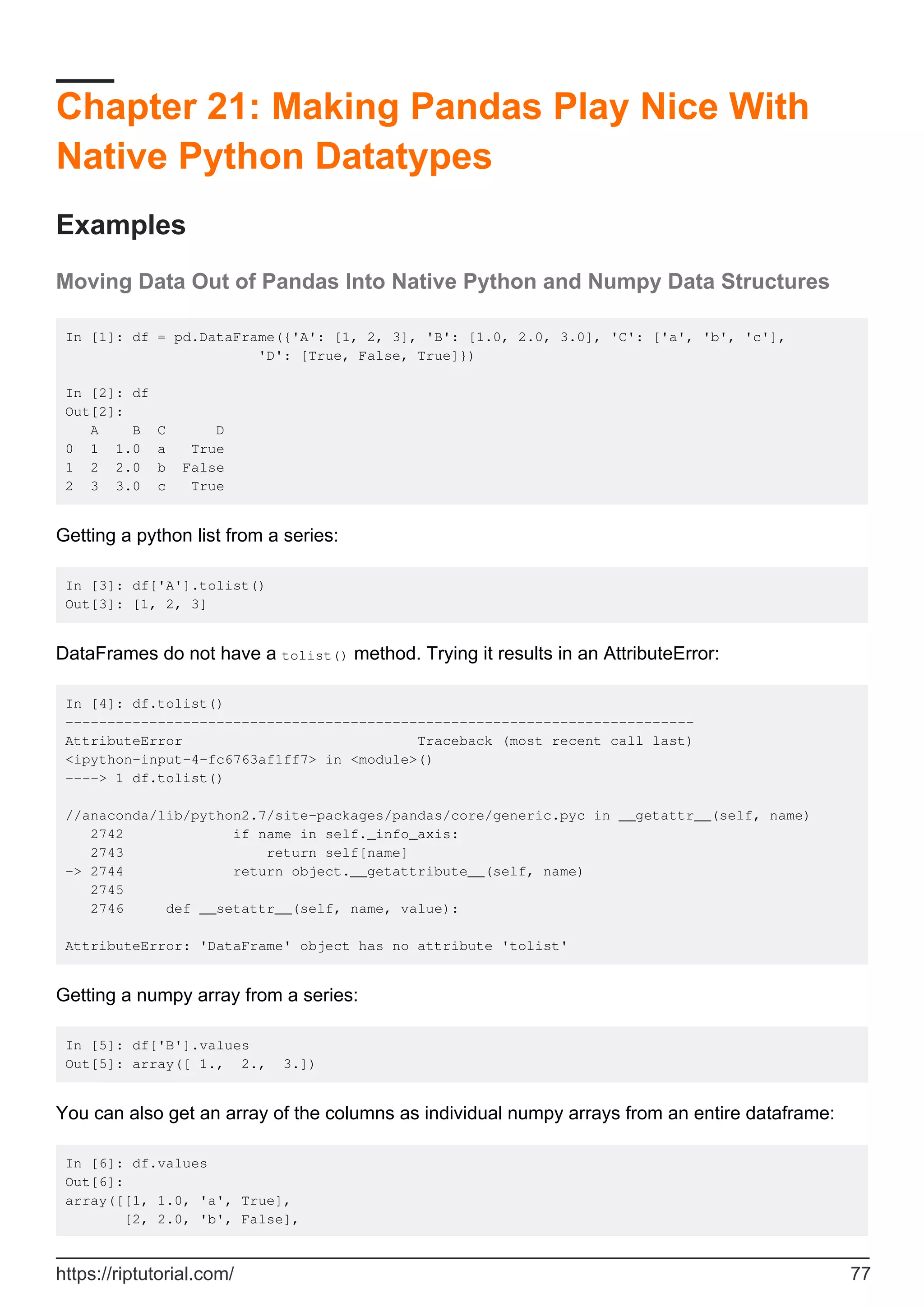 Chapter 21: Making Pandas Play Nice With
Native Python Datatypes
Examples
Moving Data Out of Pandas Into Native Python and Numpy Data Structures
In [1]: df = pd.DataFrame({'A': [1, 2, 3], 'B': [1.0, 2.0, 3.0], 'C': ['a', 'b', 'c'],
'D': [True, False, True]})
In [2]: df
Out[2]:
A B C D
0 1 1.0 a True
1 2 2.0 b False
2 3 3.0 c True
Getting a python list from a series:
In [3]: df['A'].tolist()
Out[3]: [1, 2, 3]
DataFrames do not have a tolist() method. Trying it results in an AttributeError:
In [4]: df.tolist()
---------------------------------------------------------------------------
AttributeError Traceback (most recent call last)
<ipython-input-4-fc6763af1ff7> in <module>()
----> 1 df.tolist()
//anaconda/lib/python2.7/site-packages/pandas/core/generic.pyc in __getattr__(self, name)
2742 if name in self._info_axis:
2743 return self[name]
-> 2744 return object.__getattribute__(self, name)
2745
2746 def __setattr__(self, name, value):
AttributeError: 'DataFrame' object has no attribute 'tolist'
Getting a numpy array from a series:
In [5]: df['B'].values
Out[5]: array([ 1., 2., 3.])
You can also get an array of the columns as individual numpy arrays from an entire dataframe:
In [6]: df.values
Out[6]:
array([[1, 1.0, 'a', True],
[2, 2.0, 'b', False],
https://riptutorial.com/ 77
 