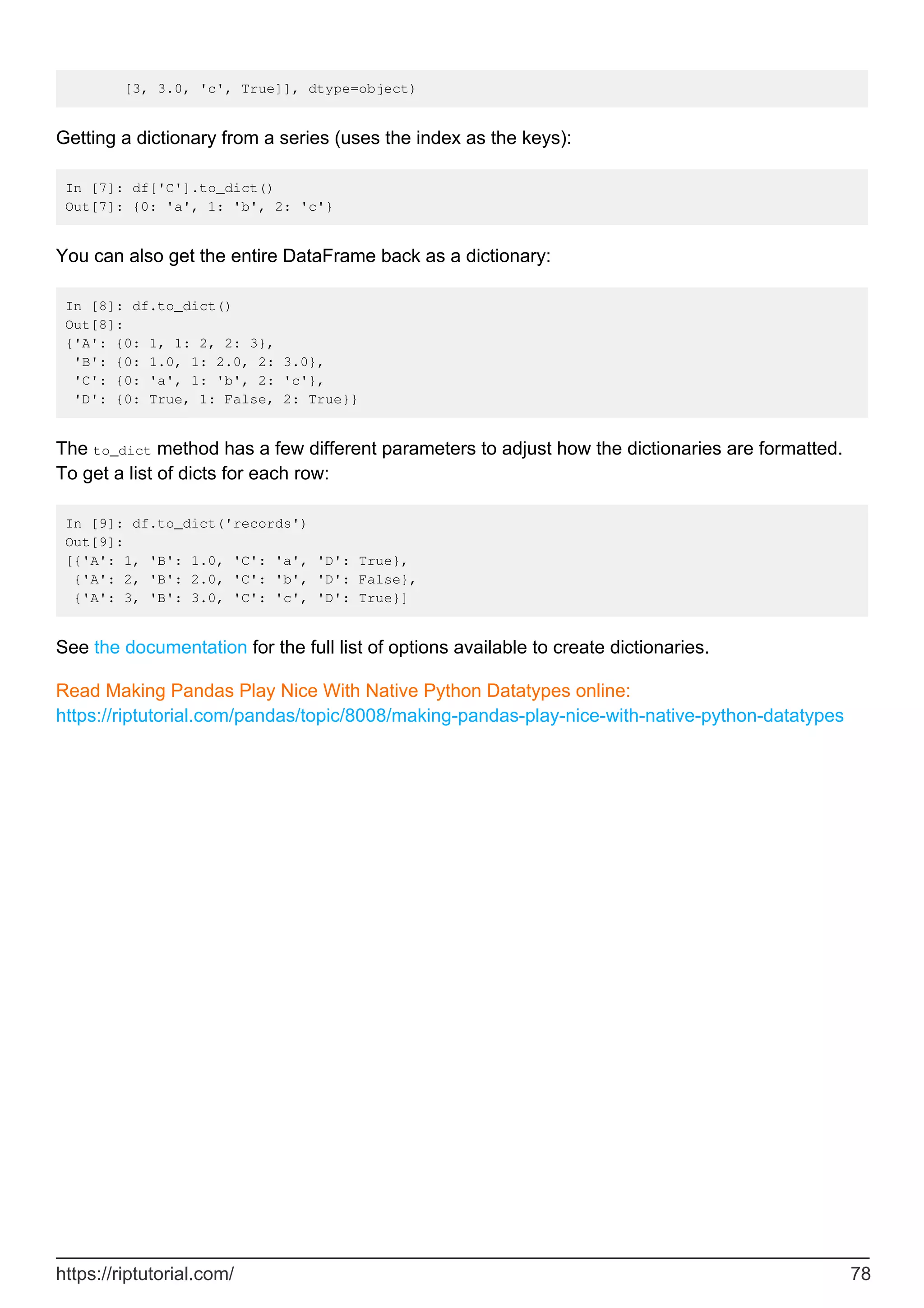 [3, 3.0, 'c', True]], dtype=object)
Getting a dictionary from a series (uses the index as the keys):
In [7]: df['C'].to_dict()
Out[7]: {0: 'a', 1: 'b', 2: 'c'}
You can also get the entire DataFrame back as a dictionary:
In [8]: df.to_dict()
Out[8]:
{'A': {0: 1, 1: 2, 2: 3},
'B': {0: 1.0, 1: 2.0, 2: 3.0},
'C': {0: 'a', 1: 'b', 2: 'c'},
'D': {0: True, 1: False, 2: True}}
The to_dict method has a few different parameters to adjust how the dictionaries are formatted.
To get a list of dicts for each row:
In [9]: df.to_dict('records')
Out[9]:
[{'A': 1, 'B': 1.0, 'C': 'a', 'D': True},
{'A': 2, 'B': 2.0, 'C': 'b', 'D': False},
{'A': 3, 'B': 3.0, 'C': 'c', 'D': True}]
See the documentation for the full list of options available to create dictionaries.
Read Making Pandas Play Nice With Native Python Datatypes online:
https://riptutorial.com/pandas/topic/8008/making-pandas-play-nice-with-native-python-datatypes
https://riptutorial.com/ 78
 